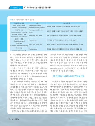 3D Printing 기술 현황 및 응용 개요
34 ● 기계저널
(additive)방법을 통해 3차원의 입체물을 제조하는 방법
이다. 기존의 제조 공정과는 다르게 조립비용을 크게
낮출 수 있으며, 현재의 절삭 위주인 기존의 제조 공정
기반 대량 생산을 대체하기 위한 3D 프린팅기술에 대
한 연구가 진행 중에 있다.
따라서, 본 3D 프린팅기술의 경우 맞춤형 다품종 소
량 생산에 적합하며, 이와 동시에 소비자가 직접 상품
을 만드는 것이 가능해지므로 중요한 활용 분야 중 하
나로 환자 개인의 몸에 맞는 부품(Customized Part)이
필요한 의료 분야를 꼽을 수 있다.
이 3D Printing에 사용되는 소재로는 그림 4에 나타
냈듯이 엔지니어링 플라스틱, 유리, 탄소 복합제와 같
은 복합재료 등 거의 모든 재료가 사용되고 있으며, 와
이어, 분말, 필름을 레이저 열원이나 가열된 롤을 가압
하여 적층하며 기술적으로 완성단계에 가까이 와 있는
편이다. 그러나 금속 소재의 경우 아직 기술개발의 초
기 단계에 있으며, 이종재료 적층, 고정밀 적층, 적층률
향상에 초점, 와이어나 분말을 레이저나 전자빔, 플라
즈마 열원으로 용융 또는 소결하여 적층, 금속 포일 상
부에 초음파 롤을 가압하여 적층, 스프레이로 분사하여
적층하는 방법에 대한 연구가 진행되고 있다.
일반적으로 모델링-프린팅-피니싱의 과정을 거쳐 3D
프린팅이 이루어지며, 다양한 방법의 적층 방법이 개발
되어 적용되고 있다. 구체적으로 적층방식 및 사용되는
재료에 따라서 다양한 기술들이 존재하며, 현재에는 정
밀성 및 효율성이 높은 선택적 레이저 소결 조형
(Selective laser sintering), 압출 적층 조형(Fused
deposition model) 방식의 3D 프린터가 전 세계 시장에
서 제품들의 주류를 형성하고 있다.
3D 프린팅 기술의 전 세계 연구개발 현황
2013년 미국 오바마 대통령은 오하이오의 3D 프린팅
기술 관련 제조업 혁신 네트워크(연구소) 성공 사례를
벤치마킹할 의사를 피력했으며, 이를 토대로 향후 미국
내 다른 지역 15곳에 제조업 허브를 구축해 첨단 기술
의 메카로 성장시키고 있다. 또한, 미국의 경우 2000년
도 초반부터 수요기업을 중심으로 연구개발을 진행하
였으며, 이후 국가 주도적 산학연 중심의 로드맵을 작
성하여 전반적인 3D 프린팅 분야에 집중 투자를 가속
화하고 있고 이렇게 개발된 기술을 우주항공, 방위산업
및 의료관련 분야를 중심으로 다양한 적용 분야를 개척
하고 있다. 호주의 경우 3D 프린팅기술 개발 관련 로드
맵은 미국과 거의 유사하나 호주의 강점인 신소재 개발
3D 프린팅기술 유형
선택적 레이저 소결 조형
(Selective Laser Sintering)
압출 적층 조형
(Fused deposition modeling)
직접 금속 레이저 소결 조형
(Direct metal laser sintering)
광경화수지 조형
(Stereo lithography)
적층물 제조
(Laminated objectmanufacturing)
전자빔 소결
(Electron beam melting)
소재
Thermoplastic, Metals
powders, Ceramic powders
Thermoplastics, Eutectic
Metals
Almost any alloy metal
Photopolymer
Paper, Foil, Plastic film
Titanium alloys
레이저로 재료를 가열하여 응고시키는 방식으로 높은 정밀성을 가짐
고체수지 재료를 녹여 쌓아 만드는 방식, 제작 비용과 시간 면에서 효율적
금속 파우더를 레이저로 소결시켜 생산하며 강도 높은 제품 등에 사용
레이저광을 선택적으로 방출하는 방식, 얇고 미세한 형상 제작
종이와 같이 층으로 된 물질을 겹겹이 쌓아 만들며, 재료물질이 가장 저렴
전자빔을 통해 금속파우더를 용해하여 티타늄 같은 고강도 부품을 제조
기술의 장단점
표 1 3D 프린팅 기술의 유형 및 장단점
3저널(4월호).ok 2014.3.31 9:47 AM 페이지34 DK
 