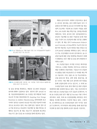 2014. 4., Vol. 54, No. 4 ● 35
및 응용 분야를 확대하고, 개발된 신소재의 산업표준
분야에 대해서 집중하고 있다. 영국의 경우 2012년 10
월 기술전략위원회에서 3D 프린팅 연구개발에 700만
유로의 투자를 발표하였으며, Inspiring New Design
Freedoms in Additive Manufacturing 전략위원회 보고
서에서 영국은 9,600만 유로를 측정 생산기술에 투자한
것으로 보고되고 있다. 바로 옆에 있는 일본의 경우 중
소기업 중심으로 의료분야 기술개발 및 제품 확산을 진
행하고 있으며, 한 예로 의료기기 전문업체 파소텍은
의료기구, 틀니 등을 3D 프린팅을 통해 생산하고 있다.
개발도상국이면서 세계의 공장이라고 불리
는 중국의 경우에도 중국 과학기술부 국가 기
술발전 연구계획 및 2014년 국가과학기술 제조
영역 프로젝트 지침에 3D 프린터 사업을 포함
하고, 3D 프린터 재료 핵심기술, 장비를 확보할
계획이다. 특히, 중국의 경우 정부출연연구소
중심의 기술개발 및 관련 기업육성 등에 주완
점을 두면서 3D 프린팅에 대한 연구를 진행하
고 있다. 한 예로 중국 Northwestern Polytech
nical University of China에서는 5m의 C919 승
합기에 적용되는 5m의 티타늄 빔을 만들고 있
으며 2016년 상용화를 계획하고 있다. 이와 같
이 주요 선진국뿐만 아니라 중국에서도 3D 프
린팅기술에 대한 산업 경쟁력을 확보하기 위해
서 활발하고 연구 개발 및 응용 분야 확대에 주
력하고 있다.
3D 프린팅기술은 디지털 디자인 데이터를
기반으로, 소재를 적층하는 방식으로 3차원 물
체를 인쇄하듯 만들어내는 기술로서 타 산업과
의 융합을 통한 파급효과가 큰 차세대 제조 핵
심 기술이다. 미국, 일본, EU 등 주요국에서는
산업 클러스터 형성, 산학 연계, 원천기술, 제
품 디자인 기법 개발 등의 분야에 연구지원을
통해 산업육성에 나서고 있으며, 그 외에 3D
프린팅기술의 응용 분야 확대 및 관련 산업의
경쟁력에 대한 증대에 힘쓰고 있다. 이들 선진국에 비
하면 국내 3D 프린팅기술은 아직 걸음마 단계이며, 국
내 3D 프린팅 관련 연구 개발 및 Test Bed 기반 구축이
전무하다. 또한, 국내 3D 프린팅업체들 대부분은 외국
제품을 카피해 제작하는 수준에 머물고 있다. 그렇지
만, 전 세계적으로 3D 프린팅산업의 경우 아직은 성장
초기 단계이며, 국가차원의 대응전략을 통해 원천기술
국산화 및 관련 산업 생태계 조성이 필요한 시점이다.
(a)
그림 5 (a) 적층공장 (b) 적층기술로 만든 5m 티타늄빔(한국기술평가
원 2013 KEIT PD 보고서)
(b)
그림 6 UC버클리대에 설치된 3D 프린팅 자판기(한국기술평가원
2013 KEIT PD 보고서) ,
3저널(4월호).ok 2014.3.31 9:47 AM 페이지35 DK
 