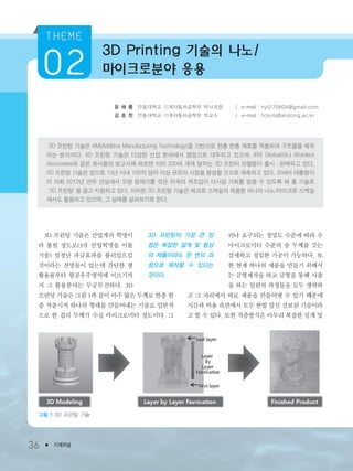 36 ● 기계저널
윤 해 룡 안동대학교 기계자동차공학부 박사과정 ㅣ e-mail : hy5175804@gmail.com
김 호 찬 안동대학교 기계자동차공학부 부교수 ㅣ e-mail : hckim@andong.ac.kr
3D 프린팅 기술은 AM(Additive Manufacturing Technology)을 기반으로 한층 한층 재료를 적층하여 구조물을 제작
하는 방식이다. 3D 프린팅 기술은 다양한 산업 분야에서 쟁점으로 대두되고 있으며, IRS Global이나 Wohlers
Associates와 같은 회사들의 보고서에 따르면 이미 200여 개에 달하는 3D 프린터 모델들이 출시・판매되고 있다.
3D 프린팅 기술은 앞으로 10년 이내 100억 달러 이상 규모의 시장을 형성할 것으로 예측하고 있다. 오바마 대통령이
미 의회 2012년 연두 연설에서 오랜 침체기를 겪은 미국의 제조업이 다시금 기회를 얻을 수 있도록 해 줄 기술로
‘3D 프린팅’을 꼽고 지원하고 있다. 이러한 3D 프린팅 기술은 메크로 스케일의 제품뿐 아니라 나노/마이크로 스케일
에서도 활용되고 있으며, 그 실례를 살펴보기로 한다.
3D 프린팅 기술은 산업계의 혁명이
라 불릴 정도로(3차 산업혁명을 이룰
기술) 엄청난 파급효과를 불러일으킬
것이라는 전망들이 있는데 간단한 생
활용품부터 항공우주영역에 이르기까
지 그 활용분야는 무궁무진하다. 3D
프린팅 기술은 그림 1과 같이 아주 얇은 두께로 한층 한
층 적층시켜 하나의 형태를 만들어내는 기술로 일반적
으로 한 겹의 두께가 수십 마이크로미터 정도이다. 그
러나 요구되는 정밀도 수준에 따라 수
마이크로미터 수준의 층 두께를 갖는
섬세하고 정밀한 가공이 가능하다. 또
한 현재 하나의 제품을 만들기 위해서
는 금형제작을 하고 금형을 통해 사출
을 하는 일련의 과정들을 모두 생략하
고 그 자리에서 바로 제품을 만들어낼 수 있기 때문에
시간과 비용 측면에서 모두 한발 앞선 진보된 기술이라
고 할 수 있다. 또한 적층방식은 아무리 복잡한 설계 및
3D Printing 기술의 나노/
마이크로분야 응용
3D 프린팅의 가장 큰 장
점은 복잡한 설계 및 형상
의 제품이라도 한 번의 과
정으로 제작할 수 있다는
것이다.
그림 1 3D 프린팅 기술
3저널(4월호).ok 2014.3.31 9:47 AM 페이지36 DK
 