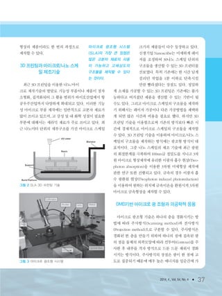 2014. 4., Vol. 54, No. 4 ● 37
형상의 제품이라도 한 번의 과정으로
제작할 수 있다.
3D 프린팅과 마이크로/나노 스케
일 제조기술
최근 3D 프린팅을 이용한 나노/마이
크로 제작기술의 발달로 기능성 부품이나 제품이 점차
소형화, 집적화되어 그 활용 범위가 바이오산업에서 항
공우주산업까지 다양하게 확대되고 있다. 이러한 기능
성 마이크로 부품 제작에는 일반적으로 고분자 재료가
많이 쓰이고 있으며, 고 강성 및 내 화학 성질이 필요한
부분에 대해서는 세라믹 재료가 주로 쓰이고 있다. 최
근 나노미터 단위의 세부구조를 가진 마이크로 스케일
크기의 제품들이 다수 등장하고 있다.
신생기업 Nanoscribe는 미세하게 레이
저를 조정하여 30나노 스케일 단위의
구조물을 생산할 수 있는 3D 프린터를
선보였다. 특히 기존에는 한 시간 넘게
걸리던 작업을 1분 이하로 단축시킬
만큼 빨라졌다는 장점도 있다. 정밀하
게 소재를 가공할 수 있는 3D 프린팅은 기존에는 불가
능하다고 여겨졌던 제품을 생산할 수 있는 기반이 될
수도 있다. 그리고 마이크로 스케일의 구조물을 제작하
기 위해서는 레이저 가공이나 다른 가공방법을 채택하
게 되면 많은 시간과 비용을 필요로 했다. 하지만 3D
프린팅 기술을 이용함으로써 기존의 방식보다 빠른 시
간에 경제적으로 마이크로 스케일의 구조물을 제작할
수 있다. 3D 프린팅 기술을 이용하여 마이크로/나노 스
케일의 구조물을 제작하는 방식에는 광조형 방식이 대
표적이다. 그중 나노 스케일의 제조 기술에 최근 광원
의 회절한계를 극복하여 100nm급 정밀도를 지니고 3차
원 마이크로 형상제작에 유리한 이광자 흡수 현상(Two-
photon absorption)을 이용한 3차원 미세형상 제작에
관한 연구 또한 진행되고 있다. 금속의 경우 이광자 흡
수 광환원 현상(Twophoton induced photoreduction)
을 이용하여 원하는 위치에 금속이온을 환원시켜 3차원
마이크로 금속형상을 제작할 수 있다.
DMD기반 마이크로 광 조형과 의공학적 응용
마이크로 광조형 기술은 하나의 층을 경화시키는 방
법에 따라 주사방식(Scanning method)과 전사방식
(Projection method)으로 구분할 수 있다. 주사방식은
경화된 한 층을 만들기 위하여 하나의 점에 집속된 광
의 점을 물체의 외곽모양에 따라 컨투어(Contour)를 주
사한 후 내부를 격자 방식으로 드문 드문 채워서 경화
시키는 방식이다. 주사방식의 장점은 광이 한 점에 고
도로 집중되기 때문에 매우 높은 에너지를 일순간에 가
마이크로 광조형 시스템
(SLA)의 가장 큰 장점은
많은 고분자 재료의 사용
이 가능하고 고해상도의
구조물을 제작할 수 있다
는 것이다.
그림 2 SLA 3D 프린팅 기술
그림 3 마이크로 광조형 시스템
3저널(4월호).ok 2014.3.31 9:47 AM 페이지37 DK
 