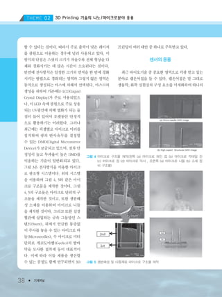 3D Printing 기술의 나노/마이크로분야 응용
38 ● 기계저널
할 수 있다는 점이다. 따라서 주로 출력이 낮은 레이저
를 광원으로 이용하는 경우에 널리 사용되고 있다. 이
방식의 단점은 스팟의 크기가 작을수록 전체 형상을 다
채워 경화시키는 데 많은 시간이 소요된다는 점이다.
반면에 전사방식은 일정한 크기의 면적을 한 번에 경화
시키는 방법으로 경화되는 영역과 그렇지 않은 영역은
동적으로 생성되는 마스에 의해서 선택된다. 마스크의
생성을 위하여 기존에는 LCD(Liquid
Crystal Display)가 주로 사용되었으
나, 이 LCD 속에 광원으로 주로 상용
되는 UV광선에 의해 열화가 되는 물
질이 들어 있어서 오랫동안 안정적
으로 활용하기는 어려웠다. 그러나
최근에는 픽셀별로 마이크로 미러를
설치하여 광의 반사유무를 결정할
수 있는 DMD(Digital Micromirror
Device)가 보급되고 있으며, 점차 안
정성이 높고 투과율이 높은 DMD를
이용하는 기술이 일반화되고 있다.
그림 3은 전사방식을 이용한 마이크
로 광조형 시스템이다. 위의 시스템
을 이용하여 그림 4, 5와 같은 마이
크로 구조물을 제작한 것이다. 그림
4, 5의 구조물은 마이크로 단위의 구
조물을 제작한 것이고, 또한 생분해
성 소재를 이용하여 마이크로 니들
을 제작한 것이다. 그리고 또한 심장
혈관에 삽입하는 금속 그물망인 스
텐트(Stent), 위에서 언급한 통증없
이 주사를 놓을 수 있는 마이크로 바
늘(Microneedles), 수 마이크로 미터
단위로 게코도마뱀(Gecko)의 발바
닥을 모사한 접착제 등이 대표적이
다. 이에 따라 이들 제품을 생산할
수 있는 공정도 함께 연구되면서 3D
프린팅이 여러 대안 중 하나로 주목받고 있다.
센서의 응용
최근 바이오기술 중 중요한 영역으로 각광 받고 있는
분야로 랩온어칩을 들 수 있다. 랩온어칩은 말 그대로
생물학, 화학 실험실의 구성 요소를 미세화하여 하나의
그림 4 마이크로 구조물 제작(왼쪽 (a) 마이크로 와인 컵 (b) 마이크로 칵테일 잔
(c) 마이크로 컵 (d) 마이크로 믹서 , 오른쪽 (a) 마이크로 니들 (b) 고세 장
비 구조물)
그림 5 생분해성 및 다중재료 마이크로 구조물 제작
3저널(4월호).ok 2014.3.31 9:47 AM 페이지38 DK
 