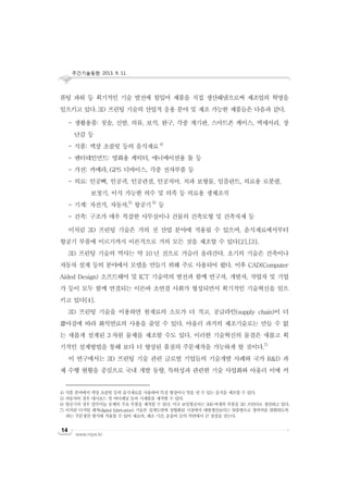 주간기술동향 2013. 9. 11.
www.nipa.kr
14
퓨팅 파워 등 획기적인 기술 발전에 힘입어 제품을 직접 생산해냄으로써 제조업의 혁명을
일으키고 있다. 3D 프린팅 기술의 산업적 응용 분야 및 제조 가능한 제품들은 다음과 같다.
- 생활용품: 칫솔, 신발, 의류, 보석, 완구, 각종 계기판, 스마트폰 케이스, 액세서리, 장
난감 등
- 식품: 액상 초콜릿 등의 음식재료4)
- 엔터테인먼트: 영화용 캐릭터, 애니메이션용 툴 등
- 가전: 카메라, GPS 디바이스, 각종 전자부품 등
- 의료: 인공뼈, 인공귀, 인공관절, 인공치아, 치과 보형물, 임플란트, 의료용 로봇팔,
보청기, 이식 가능한 의수 및 의족 등 의료용 생체조직
- 기계: 자전거, 자동차,5)
항공기6)
등
- 건축: 구조가 매우 복잡한 사무실이나 건물의 건축모형 및 건축자재 등
이처럼 3D 프린팅 기술은 거의 전 산업 분야에 적용될 수 있으며, 음식재료에서부터
항공기 부품에 이르기까지 이론적으로 거의 모든 것을 제조할 수 있다[2],[3].
3D 프린팅 기술의 역사는 약 10 년 전으로 거슬러 올라간다. 초기의 기술은 건축이나
자동차 설계 등의 분야에서 모델을 만들기 위해 주로 사용되어 왔다. 이후 CAD(Computer
Aided Design) 소프트웨어 및 ICT 기술력의 발전과 함께 연구자, 개발자, 작업자 및 기업
가 등이 모두 함께 연결되는 이른바 초연결 사회가 형성되면서 획기적인 기술혁신을 일으
키고 있다[4].
3D 프린팅 기술을 이용하면 원재료의 소모가 더 적고, 공급라인(supply chain)이 더
짧아짐에 따라 화석연료의 사용을 줄일 수 있다. 아울러 과거의 제조기술로는 만들 수 없
는 새롭게 설계된 3 차원 물체를 제조할 수도 있다. 이러한 기술혁신의 물결은 새롭고 획
기적인 설계방법을 통해 보다 더 향상된 품질의 주문제작을 가능하게 할 것이다.7)
이 연구에서는 3D 프린팅 기술 관련 글로벌 기업들의 기술개발 사례와 국가 R&D 과
제 수행 현황을 중심으로 국내 개발 동향, 특허성과 관련한 기술 사업화와 아울러 이에 커
4) 식품 분야에서 액상 초콜릿 등의 음식재료를 사용하여 특정 형상이나 맛을 낼 수 있는 음식을 제조할 수 있다.
5) 자동차의 경우 대시보드 및 바디패널 등의 시제품을 제작할 수 있다.
6) 항공기의 경우 알루미늄 동체의 주요 부품을 제작할 수 있다. 미국 보잉항공사는 300여개의 부품을 3D 프린터로 생산하고 있다.
7) 이처럼 디지털 제작(digital fabrication) 기술은 설계도면에 정형화된 시장에서 대량생산보다는 맞춤형으로 창의력을 발휘하도록
하는 주문생산 방식에 적용할 수 있어 재료비, 제조 기간, 운송비 등의 측면에서 큰 장점을 갖는다.
 