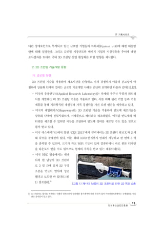 IT 기획시리즈
15
정보통신산업진흥원
다란 장애요인으로 부각되고 있는 글로벌 기업들의 특허괴물(patent troll)에 대한 대응방
안에 대해 설명한다. 그리고 글로벌 시장규모와 메이저 기업의 시장점유율 추이에 대한
조사결과를 토대로 국내 3D 프린팅 산업 활성화를 위한 방향을 제시한다.
2. 3D 프린팅 기술개발 동향
가. 글로벌 동향
3D 프린팅 기술을 적용하여 제조시간을 단축하고 가격 경쟁력과 아울러 견고성이 탁
월하여 상용화 단계에 접어든 글로벌 기술개발 사례를 간단히 요약하면 다음과 같다[1],[2].
- 미국의 응용연구소(Applied Research Laboratory)는 차세대 우주선 부품과 하드웨
어를 개발하는 데 3D 프린팅 기술을 적용하고 있다. 이를 위해 관련 기업 등과 기술
제휴를 통해 기하학적인 개선점과 가격 경쟁력을 가진 로켓 엔진을 제작하고 있다.
- 미국의 쉐입웨이즈(Shapeways)는 3D 프린팅 기술을 적용하여 반도체 제조기술을
상용화 단계에 진입시켰으며, 시제품으로 배터리를 제조하였다. 이처럼 반도체와 배
터리를 제조할 수 있다면 이들을 조립하여 반도체 장비를 제조할 수도 있을 것으로
평가 받고 있다.
- 미국 라스베이가스에서 열린 ‘CES 2013’에서 큐비파이는 3D 프린터 큐브X 와 2 세
대 큐브를 공개한바 있다. 이는 최대 1070 인치까지 인쇄가 가능하고 한 번에 3 색
을 출력할 수 있으며, 크기가 작고 WiFi 기능이 있어 컴퓨터에서 바로 원본 디자인
을 다운로드 받을 수도 있으므로 업계의 주목을 받고 있는 제품이다[5].
- 미국 NBC 방송에서는 캐나
다의 한 남성이 3D 프린터
로 3 일 간에 걸쳐 22 구경
소총을 만들어 발사에 성공
했다고 보도한 바 있다((그림
1) 참조)[6].8)
8) 3D 프린터로 총기를 제작하는 사례가 잇따르면서 무분별한 총기제작에 대한 우려가 있어 미국연방의회에서는 규제법안을 만들
려는 움직임이 일고 있다.
(그림 1) 캐나다 남성이 3D 프린터로 만든 22 구경 소총
 