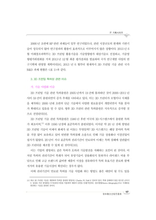 IT 기획시리즈
17
정보통신산업진흥원
2000 년 초반에 RP 관련 과제들이 일부 연구되었으나, 관련 시장규모의 한계와 기반기
술이 성숙되지 않아 연구결과의 활용이 효과적으로 이루어지지 않은 상황이다. 2013 년 6
월 미래창조과학부는 3D 프린팅 활용기술을 기술영향평가 대상기술로 선정하고, 기술영
향평가위원회를 거쳐 2013 년 12 월 최종 평가결과를 발표하여 국가 연구개발 사업의 연
구기획에 반영할 계획이다[8]. 2013 년 6 월부터 현재까지 3D 프린팅 기술 관련 국가
R&D 과제 현황은 <표 1>과 같다.
3. 3D 프린팅 특허성 관련 이슈
가. 기술 사업화 이슈
3D 프린팅 기술 관련 특허출원은 2005 년까지 19 건에 불과하던 것이 2006~2011 년
사이 59 건이 출원되면서 증가 추세를 나타내고 있다. 이는 3D 프린터가 모형이나 시제품
을 제작하는 2000 년대 초반의 단순 기술에서 다양한 원료물질이 개발되면서 적용 분야
가 확대되고 있음을 알 수 있다. 향후 3D 프린터 관련 특허출원은 지속적으로 증가할 것
으로 전망된다[9].
3D 프린팅 기술 관련 특허출원은 1986 년 후반 미국의 3D 시스템즈에서 출원한 특허
가 최초이며,11)
이후 1990 년경에 표준특허가 출원되었다. 이처럼 약 20 년 전에 발명된
3D 프린팅 기술이 이제서 화제가 된 이유는 무엇일까? 3D 시스템즈는 해당 분야의 특허
를 가장 많이 보유하고 있어 빈번한 특허침해 소송으로 인해 기술 상용화나 시장진입이
쉽지가 않았다. 20 년이 지나 표준특허 권리기간이 만료되어 이제는 특허 침해에 상관없이
3D 프린터를 제조할 수 있게 된 것이다[10].
이는 기업의 생명과도 같은 특허가 오히려 기술발전을 저해하는 요인이 된 것이다. 이
처럼 특허의 권리기간이 족쇄가 되어 유망기술이 상용화되지 못하거나 라이센스 비용 부
담으로 인해 고급 브랜드의 값비싼 제품이 시장을 점유하다가 특허 유효기간 종료와 함께
저가의 유용한 기술시장이 확산되는 경우가 많다.
이에 권리기간이 만료된 특허를 기술 사업화 하는 방법도 좋은 대안이 될 수도 있을
11) 최초 3D 프린팅 기술을 개발하여 특허를 출원한 발명자는 Charles W. Hull로 알려져 있다. 액체 상태에서 빛을 받으면 굳어지
는 성질을 가진 광경화성 수지(플라스틱)를 사용하여 제품의 단면을 인쇄/적층하는 광조형법(Stereo lithography)으로 시제품을
생산하는 기술을 출원한 것이다.
 