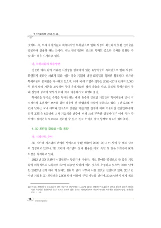 주간기술동향 2013. 9. 11.
www.nipa.kr
18
것이다. 즉, 미래 유망기술로 예측되지만 특허권으로 인해 시장이 확산되지 못한 신기술을
발굴하여 상용화 하는 것이다. 이는 권리기간이 만료된 특허도 중요한 가치를 발휘할 수
있다는 점을 시사하고 있다.
나. 특허괴물의 대응방안
전술한 바와 같이 커다란 시장창출 잠재력이 있는 유망기술이 특허권으로 인해 시장이
확산되지 못하는 사례가 많다. 이는 강소 기업에 대한 대기업의 특허권 횡포이다. 이른바
특허괴물의 문제점을 시사하고 있으며, 이에 국내 기업과 정부는 2009~2014 년까지 5,000
억 원의 발명 자본을 조성하여 국내 유망기술의 해외 유출을 막고, 글로벌 특허괴물의 국
내 산업계 공격에 맞서기 위해 적극 대응하기로 하였다[11].
특허권을 무기로 수익을 독과점하는 세계 유수의 글로벌 기업들의 특허괴물에 맞서 지
식재산의 효과적인 보존을 위한 대응에 전 산업계의 관심이 집중되고 있다. 1 만 5,300 여
건에 달하는 국내 대학과 연구소의 연평균 기술개발 건수에 비해 기술이전 전담인력(수행
인력 포함)은 8.5 명에 그쳐 기술개발 건수에 비해 크게 부족한 실정이다.12)
이에 국가 차
원에서 특허권을 보호하고 관리할 수 있는 전문 인력을 적극 양성할 필요가 있다[12].
4. 3D 프린팅 글로벌 시장 동향
가. 시장규모 추이
3D 프린터 시스템의 판매와 서비스를 통한 매출이 2009~2013 년 사이 두 배로 급격
히 성장하고 있으나, 3D 프린터 시스템의 실제 활용은 미국, 독일 및 일본 3 개국이 60%
이상을 차지하고 있다.
2012 년 3D 프린터 시장규모는 항공기나 자동차, 의료 분야를 중심으로 한 많은 기업
들이 의욕적으로 도입하여 22 억 400 만 달러에 이른 것으로 추정되고 있으며, 2021 년에
는 2012 년 실적 대비 약 5 배인 108 억 달러 규모에 이를 것으로 전망되고 있다. 2016 년
이면 기업용 3D 프린터를 2,000 달러 이하에 구입 가능할 것이며, 2018 년까지 세계 제조
12) 미국은 개발건수 1만 9,600여 건에 기술이전 전담인력은 11.24명, EU는 개발건수가 3,400여 건으로 한국의 25%에 불과하
지만 기술이전 전담인력은 10.7 명으로 오히려 많은 것으로 나타났다(특허 괴물에 대응할 지식재산 전문인력 양성, 전자신문
2011. 1. 10).
 