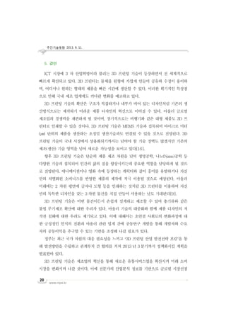 주간기술동향 2013. 9. 11.
www.nipa.kr
20
5. 결언
ICT 시장에 3 차 산업혁명이라 불리는 3D 프린팅 기술이 등장하면서 전 세계적으로
빠르게 확산되고 있다. 3D 프린터는 물체를 원형에 가깝게 만들어 공유와 수정이 용이하
며, 어디서나 원하는 형태의 제품을 빠른 시간에 생산할 수 있다. 이러한 획기적인 특장점
으로 인해 국내 제조 업계에도 커다란 변화를 예고하고 있다.
3D 프린팅 기술의 확산은 구조가 복잡하거나 내부가 비어 있는 디자인처럼 기존의 생
산방식으로는 제작하기 어려운 제품 디자인의 혁신으로 이어질 수 있다. 아울러 글로벌
제조업의 경쟁력을 재편하게 될 것이며, 장기적으로는 비행기와 같은 대형 제품도 3D 프
린터로 인쇄할 수 있을 것이다. 3D 프린팅 기술은 MEMS 기술과 접목되어 마이크로 미터
(㎛) 단위의 제품을 생산하는 초정밀 생산기술과도 연결될 수 있을 것으로 전망된다. 3D
프린팅 기술이 국내 시장에서 상용화되기까지는 넘어야 할 기술 장벽도 많겠지만 기존의
제조(생산) 기술 영역을 넘어 새로운 가능성을 보이고 있다[16].
향후 3D 프린팅 기술은 단순히 제품 제조 차원을 넘어 생명공학, 나노(Nano)공학 등
다양한 기술과 접목되어 인간의 삶의 질을 향상시키는데 중요한 역할을 담당하게 될 것으
로 전망된다. 애니메이션이나 영화 속에 등장하는 캐릭터와 같이 흥미를 유발하거나 자신
만의 차별화된 소비니즈를 반영한 제품의 제작에 적극 이용될 것으로 예상된다. 아울러
미래에는 2 차원 평면에 글자나 도형 등을 인쇄하는 것처럼 3D 프린터를 이용하여 자신
만의 독특한 디자인을 갖는 3 차원 물건을 직접 만들어 사용하는 날도 기대된다[9].
3D 프린팅 기술은 어떤 물건이든지 손쉽게 설계하고 제조할 수 있어 총기류와 같은
불법 무기제조 확산에 대한 우려가 있다. 아울러 기술의 대중화와 함께 제품 디자인의 저
작권 침해에 대한 우려도 제기되고 있다. 이에 대해서는 초연결 사회로의 변화과정에 대
한 긍정정인 인식의 전환과 아울러 관련 업계 간에 공동연구 개발을 통해 개발자와 수요
자의 공동이익을 추구할 수 있는 기반을 조성해 나갈 필요가 있다.
정부는 최근 국가 차원의 대응 필요성을 느끼고 ‘3D 프린팅 산업 발전전략 포럼’을 통
해 발전방안을 수립하고 관계부처 간 협의를 거쳐 2013 년 3 분기까지 정책화시킬 계획을
발표한바 있다.
3D 프린팅 기술은 제조업의 혁신을 통해 새로운 유통서비스업을 확산시켜 미래 소비
시장을 변화시켜 나갈 것이다. 이에 전문가의 산업분석 정보를 기반으로 글로벌 시장선점
 