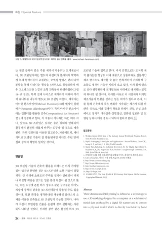 ?? I Special Feature
24 B I ?58? ?02? I 2014? 02??
? ?? ??? ?? ?? ??? ???? ?????
?. 3D ?????? ??? ???? ???? ???
? ?? ????? ????. ??? ??? ?? ??
??? ?? ???? ??? 3???? ????? ?
? ?????? ??? ?? ???? ?????(??
14~15 ??). ?? ?? ???? ???? ??? ??
? ???? ??? ??? 3D ??? ???. ????
??? ?????(Michael Hansmeryer)? ??? ??
??(Benjamin dillenburger)??. ?? ??? ????
?? ???? ??? ??(Computational Architecture)
??? ???? ??. ? ??? ???? ?? ?? ?
?. ??? 3D ???? ??? ?? ??? ????
???? ??? ??? ??? ??? ? ??? ??
??. ?? ???? ??? ????, ?????, ??
??? ??? ??? ? ????? ??? ?? ??
?? ??? ??? ??? ???.
???
3D ??? ??? ??? ??? ???? ?? ???
?? ??? ??? ?? 3D ???? ?? ??? ??
?? ? ??? ???? ??? ??? ???? ??
? ??? ??? ??? ?? ?? ??? ? ??? ?
?. ?? ??? ?? ?? ??? ?? ???? ???
??? ??? ??? 3D ????? ??? ?? ??
???. ?? ??? ????? ???? ???? ?
?? ??? ???? 3D ???? ??? ???. ??
? ??? ???? ??? ??? ?? ???? ??
?? ??? ???. ??? ?? ?? ??? ?? 3D
??? ??? ??? ??. ?? ????? ??? ?
? ???? ??? ?? ???? ????? ????
?? ???? ??? ? ?? ????? ???? ?
??? ??? ??? ??? ?? ??. ?? ?? ??
? ?? ????? ??? BIM ???? ???? ??
? ??? ? ???. ??? ??? ? ???? ???
????? ??? ??? ?? ??? ??? ??. ?
? ?? ???? ?? ??? ???? ??? ?? ?
??. ??? ?? ??? ??? ??? ??, ?? ??
??? ??? ???? ????, ??? ??? ? ?
?? ??? ?? ??? ??? ??? ??.
????
1. Wohlers Report 2013, State of the Industry Annual Worldwide Progress Report,
Terry Wohlers Associates, Inc.
2. Rapid Prototyping / Principles and Applications / Second Edition, Chua C.K.,
Leong K. F. and Lim C. S. 2004.World Scientific
3. Rapid Manufacturing, An industrial Revolution for the Digital Age Editors N.
Hopkinson, R.J.M. Hague and P.M. Dickens / Loughborough University, UK,
2006. John Wiley & Sons, Ltd
4. ??????? ?? ?????? RP?????, ??? ?, ???, 2010.
5. CAD & Graphics, ??? ?? ??, Page 90, 2013? 11??
6. http://www.contourcrafting.org
7. http://www.bkhoshnevis.com
8. http://michael-hansmeyer.com
9. http://www.voxeljet.de/en
10. http://d-shape.com
11. FABRICATED, The New World of 3D Printing, Hod Lipson, Melba Kurman,
Copyrighted Material, 2013.
Abstract
Three dimensional (3D) printing is defined as a technology to
use a 3D modeling designed by a computer or a solid state of
model data produced by a digital 3D scanner and to convert
into a physical model which is directly touchable by hand
?? 15. ????? 3DP=??? ???? ??? ?? ??? (?? : www.michael-hansmeyer.com)
 