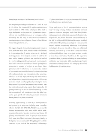 ??? ????
25Review of Architecture and Building Science I 2014.02
through a mechanically stacked formation (layer by layer).
The 3D printing technology was invented by Charles W. Hull
in US, and the first commercial 3D printing equipment was
made available in 1988. For the last 26 years it has made a
rapid development in many areas such as processing, material,
software and related infrastructure, so as to emerge as a key
technology that will bring an innovation in conventional
manufacturing processes and a great change in future life that
we never imagined in the past.
The biggest change in the manufacturing industry is to make a
mold production of any shape possible, which was impossible
in the past without the 3D printing technology, if a 3D digital
modeling process of the shape is possible. In addition, the
initial level of modeling techniques now available has reached
to a level of making a directly usable product, so as to properly
make a 1:1 ??customized production or a small quantity batch
production for a variety of products in near future. These
phenomena will be reflected as an increase in the number
of pro-sumers and individual manufacturing enterprises
who make production and consumption at the same time.
On top of it, an easy digital data storage and transformation
and a long-distance transportation innovation will bring an
economic benefit soon by significantly reducing the heavy
long-distance shipping and warehousing costs that result from
the traditional manufacturing supply chain logistics.The 3D
printing technology is also an essential technology to meet
the environmentally safe management bases like global low-
carbon green growth and sustainable production movements
for the protection of global environment.
Currently, approximately 20 kinds of 3D printing methods
and systems are in active use, including some exemplary
schemes like SLA, SLS, FDM, DLP, POLYJET, etc. along with
a variety of materials like metal, plastic, rubber, silicon, wood,
ceramic and concrete. Recently, bio-diverse and human 3D
printing researches have been on-going to make human
body tissue, skin, blood vessels and even organs. Besides, a
food printer has also appeared to 3D digitally print foods like
chocolate, cookies, pizza, etc. The prevalence of a diffusion-type
3D printer give wings to the rapid popularization of 3D printing
technology in many application fields.
Those applications of the 3D printing technology are in a
very wide range covering electrical and electronic consumer
products, automotive, aerospace, medical and dental devices,
military equipment, architectural models and education tools.
In particular, the present discussion is made specifically in
the field of architectural BIM (Building Information Modeling)
and its related 3D printing technology on which an active
research has been made recently. Additionally, the 3D printing
technology is developed from a level of the past architectural
modeling production up to that of the current and future
architectural buildings where moon rocks are used to make
a moon base construction. Therefore, in this paper new
possibilities of the 3D printing technology are studied on future
architecture and construction fields, manufacturing of plastic
and metal subsidiary materials and setting-up of concrete
buildings using the concrete printer.
 