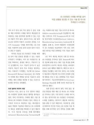 Weekly 포커스
LG Business Insight 2013 4 17 29
3D 프린팅은 시제품 제작을 넘어
직접 상품을 생산할 수 있는 기술 중 하나로
주목받기 시작했다.
적어 초기 투자 규모 역시 줄일 수 있다. 신제
품 개발 과정에서 시제품 제작이 예닐곱번 반
복된다는 점을 감안하면 절감할 수 있는 시간
과 비용이 적지 않다. 람보르기니는 4달 동안
40,000 달러의 비용이 소요되던 과정을 스포
츠카 Aventador 시제품 제작시에는 3D 프린
팅을 사용하여 20일 동안 3,000 달러 수준으
로 줄일 수 있었다.
하지만 오늘날 3D 프린팅은 시제품 제작
을 넘어 직접 상품을 생산할 수 있는 기술로
주목받기 시작했다. 이미 3D 프린팅으로 생
산된 액세서리, 휴대폰 케이스, 주방식기 등
이 등장했으며, 다소 기술적 난이도가 높은
자동차, 항공기 등의 주요 부품을 생산하는
데도 사용되기 시작했다. 지난해 GE Global
Research의 Michael Idelchik는 3D 프린팅
이 차세대 제조 혁명을 일으킬 기술로서 40년
뒤에는 엔진 전체를 생산할 수 있는 수준으로
발전할 것이라고 전망했다.
각국 정부의 적극적 지원
더군다나 미국, 중국 등 각국 정부의 지원은
3D 프린팅의 성장에 새로운 활력을 불어넣고
있다. 특히 미국에서는 차세대 생산 기술 중
하나로 3D 프린팅이 주목받고 있다. 저임금 국
가에서 자국으로 회귀하고 있는 제조업들이
R&D 역량과 기술력을 바탕으로 3D 프린팅에
서 새로운 경쟁우위를 확보할 수 있기 때문이
다. 미국 제조업 부흥을 위해 발족했던
Advanced Manufacturing Partnership에
서는 차세대 유망 생산 기술 11가지 중 하나로
Additive manufacturing을 언급했으며, 8월
에는 오하이오 주의 Youngstown에 3D 프린
팅 연구기관인 NAMII(National Additive
Manufacturing Innovation Institute)를 설
립했다. 올해 초, 오바마 대통령이 국정연설에
서 3D 프린팅을 언급하면서 거의 모든 것의
생산 방식을 바꿀 잠재력을 가진 기술로 평가
했다.
EU 역시 제조업 혁신의 기회 중 하나로
3D 프린팅을 주목하고 있다. Reuters에 따르
면 지난해 10월 EU는 첨단 기술 육성을 통해
2020년까지 GDP의 제조업 비중을 16%에서
20%로 늘릴 계획을 세웠으며, 대안으로 3D 프
린팅을 언급했다. 또한 영국 정부는 3D 프린팅
이 항공에서 주얼리에 이르기까지 다양한 산업
에 영향을 미칠 수 있는 잠재력을 가진 기술로
평가하면서 기술전략위원회(Technology
Strategy Board)를 통해 700만 파운드를 투
자하기로 했다.1
또한 중국은 에너지 절약, 자원 절감, 생
산성 향상을 위한 대안 중 하나로 3D 프린팅
을 주목하고 있다. 기존 방식은 소재를 자르거
나 깎는 방식이지만 3D 프린팅은 디자인대로
소재를 인쇄하는 방식이기 때문에 버려지는
양을 줄일 수 있기 때문이다. 지난해 말, 공업
신식화부의 부부장 쑤보는 3D 프린팅 기술 개
발을 위해 장기적인 국가 전략을 수립할 계획
1　The engineer, ‘￡7m funding for UK additive manufacturing projects’
(2012.10.23)
 