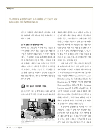 Weekly 포커스
30 LG Business Insight 2013 4 17
3D 프린팅을 이용하면 매번 다른 제품을 생산한다고 해도
추가 비용이 거의 발생하지 않는다.
이라고 언급했다. 관련 표준을 마련하고, 규제
를 정비하며, 기술 혁신을 위한 세제혜택도 고
려되고 있다.
3D 프린팅으로 열어가는 미래
하지만 3D 프린팅이 차세대 생산 기술로서
주목할만한 가치가 있는 기술인지에 대한 의
구심은 해소되지 않고 있다. 아직까지 제조업
에서는 자동화된 설비로 표준화된 제품을 대
량 생산함으로써 비용을 낮추는 규모의 경제
가 적용되기 때문에 3D 프린팅으로 생산한
제품이 기존보다 저렴할 수 있을지 확실치 않
기 때문이다. 하지만 오늘날 3D 프린팅은 기
존 생산 기술로는 적합하지 않았던 부분을 보
완할 뿐만 아니라, 새로운 영역에서 가능성을
보이고 있다.
개인 맞춤형 제품 제조 시대로
3D 프린팅은 개인 맞춤형 제품에 대한 니즈를
충족시켜 줄 수 있을 것이다. 오늘날 표준화된
제품을 대량 생산함으로써 비용을 낮추는 생
산 시스템은 개인 맞춤형 제품을 생산하는데
한계가 있다. 소량 생산으로 인해 단가가 상승
하거나, 다양한 부품으로 인해 관리가 어렵기
때문이다. 하지만 3D 프린팅의 경우 제품 디자
인만 있다면 매번 다른 제품을 생산한다고 해
도 추가 비용이 거의 발생하지 않는다. 더군다
나 현실 속의 물체를 3차원 디지털 파일로 옮
겨줄 수 있는 3D 스캐너가 고도화되면서 제품
디자인 역시 쉬워지고 있다.
이에 따라 보청기, 치아, 의족 등 개인 맞춤
형 제품이 반드시 필요한 일부 영역을 중심으로
3D 프린팅이 도입되기 시작했다. 덴마크의 보청
기 회사 Widex는 3D 프린팅으로 보청기를 제작
하는 기술인 CAMISHA(Computer Aided
Manufacturing for Individual Shells for
Hearing Aids)를 개발해서 지난해 유럽특허청
(European Patent Office)이 주는 European
Inventor Award를 수상했다. CAMISHA는 귀
모양을 정확하게 파악하기 위해서 귓본을 제작
하고 3D 스캐너로 인식하여 3D 프린팅으로 생
산하는 방식이다. 개인 맞춤형 제품을 기존 제
품보다 정밀하게 제작할 수 있으며, 향후 저렴하
게 생산할 수도 있다는 장점도 있다.
보철기기나 임플란트를 제작할 때도 3D
프린팅이 사용될 수 있다. 이미 보급되어 있는
3차원 CT, 치과용 3D 스캐너 등과 연계할 경
우, 개인 골격에 맞는 제품을 디자인하기 쉬워
질 것이다. 또한 사람들의 시간과 비용을 줄일
수도 있다. 만약 3D 프린팅이 가능한 치과용
신생기업 Formlabs는 가격은 낮추고, 성능은 높인 소형 3D 프린터를
개발하고 있다. 첫번째 제품은 웹사이트 kickstarter를 통해 2,299 달러를
후원한 25명에게 배송되었다.
출처: kickstarter
 