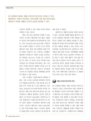 Weekly 포커스
32 LG Business Insight 2013 4 17
3D 프린팅의 확대는 제품 디자인의 혁신으로 이어질 수 있다.
복잡하거나 내부가 비어있는 디자인처럼 기존 생산 방식으로는
제작하기 어려운 제품도 비교적 손쉽게 제작할 수 있다.
프린터로 제작할 수 있는 제품 디자인 파일이
거래될 수 있는 것이다.
향후, 보다 쉽고 편리하게 사용할 수 있는
디자인 도구들이 배포되면 더욱 많은 사람들
이 온라인 마켓 플레이스에 참여하게 될 것이
다. 이미 Google의 SketchUp처럼 비전문가
들이 손쉽게 사용할 수 디자인 도구가 공짜로
배포되고 있다. 현실 속의 물체를 3차원 디자
인 파일로 바꿔주는 3D 스캐너도 등장했다.
게임에서 3차원으로 사람의 모션을 인지하는
데 사용되는 Kinect는 손쉬운 3D 스캐너가
될 수도 있다. 더 나아나 여러 각도에서 찍은
사진들로 3D 디자인을 재구성하는 것도 가능
하다. 이처럼 여러가지 형태의 디자인 도구 대
중화는 다양한 참여자를 시장으로 끌어들임
으로써 3D 프린팅의 제조업 생태계를 풍부하
게 가꿔갈 수 있을 것이다.
이런 시스템은 시장에 빠르게 대응할 수
있다. 시장 니즈를 신속하게 파악해서 즉각적
으로 제품을 출시하거나, 시장 반응을 보고 제
품을 다시 디자인 할 수 있기 때문이다. 최근
Piper Jaffray의 보고서에 따르면 아이폰 5가
출시되고 제일 먼저 케이스를 출시한 곳은 3D
프린팅으로 제품을 생산하는 온라인 마켓 플
레이스 중 하나인 Cubify였다. 일반적으로 아
이폰 액세서리가 시장에 출시되기까지 약 2주
의 시간이 걸린다. 디자인에서 생산까지 일정
시간이 소요되기 때문이다. 반면 Cubify에서
는 하루 만에 휴대폰 케이스 디자인이 업데이
트 되었을 뿐만 아니라 사람들은 몇 일안에 제
품을 받을 수 있었다.
결과적으로 제품의 공급망 자체가 달라질
수 있다. 지금처럼 판매할 제품을 쌓아두는 대
신 3D 프린팅을 이용하면 고객이 제품을 구매
하기로 결정한 다음 제품을 생산할 수 있다.
필요할 때 디지털 라이브러리에서 제품 디자인
을 찾아 제품을 생산할 수 있는 것이다. 이는
공급망을 간소화시킴으로써 실질적으로 재고
비용을 줄일 뿐만 아니라, 자연재해를 포함해
서 예기치 못한 사고로 공급망이 마비되는 것
을 막을 수 있다. 또한 제품이 고장 났을 때,
부품 재고가 없어서 수리가 어려운 경우도 사
라지게 될 것이다. 필요한 부품의 디자인을 다
운로드 해서 3D 프린터로 생산하면 많은 비용
을 지불하지 않아도 부품을 구할 수 있기 때문
이다. 특히 비행기처럼 사용기간이 긴 제품일
수록 이런 니즈는 더욱 커질 것이다.
제품 디자인의 획기적인 혁신
3D 프린팅의 확대는 제품 디자인의 혁신으로
이어질 수 있다. 디자이너들이 생산 기술에 의
한 제약없이 자신의 아이디어를 실현할 수 있
기 때문이다. 3D 프린팅은 디자인 파일만 있으
면 제품을 직접 제작할 수 있을 뿐만 아니라,
다소 복잡하거나 내부가 비어있는 디자인처럼
기존 생산 방식으로는 제작하기 어려운 제품
도 비교적 손쉽게 제작할 수 있다. 향후 액세
서리, 주방기구, 생활용품 등에서 기발한 디자
인을 3D 프린팅으로 구현함으로써 차별화를
 