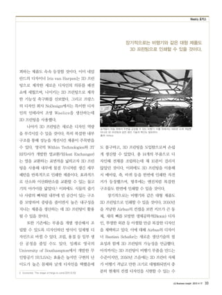 Weekly 포커스
LG Business Insight 2013 4 17 33
장기적으로는 비행기와 같은 대형 제품도
3D 프린팅으로 인쇄할 수 있을 것이다.
꾀하는 제품도 속속 등장할 것이다. 이미 네덜
란드의 디자이너 Iris van Harpen는 3D 프린
팅으로 제작한 새로운 디자인의 의류를 패션
쇼에 세웠으며, 나이키는 3D 프린팅으로 제작
한 기능성 축구화를 선보였다. 그리고 프랑스
의 디자인 회사 NoDesign에서는 특이한 디자
인의 인테리어 조명 Waelice을 생산하는데
3D 프린팅을 사용했다.
나아가 3D 프린팅은 새로운 디자인 역량
을 부각시킬 수 있을 것이다. 특히 복잡한 내부
구조를 통해 성능을 개선시킨 제품이 주목받을
수 있다. 영국의 Within Technologies와 3T
RPD사가 개발한 열교환기(Heat Exchanger)
는 열을 교환하는 표면적을 넓히고자 3D 프린
팅을 사용해 내부에 물결 무늬처럼 생긴 세부
패턴을 반복적으로 인쇄한 제품이다. 효과적으
로 산소와 이산화탄소를 교환할 수 있는 물고
기의 아가미를 닮았다.3 이외에도 식물의 줄기
나 사람의 뼈처럼 내부에 빈 공간이 있는 구조
를 모방하여 중량을 줄이면서 높은 내구성을
지니는 제품을 생산하는 데 3D 프린팅이 활용
될 수 있을 것이다.
또한 기존에는 부품을 개별 생산해서 조
립할 수 있도록 디자인하던 방식이 일체형 디
자인으로 바뀔 수 있다. 조립, 용접 등 일부 생
산 공정을 줄일 수도 있다. 일례로 영국의
University of Southampton에서 개발한 무
인항공기 SULSA는 효율은 높지만 구현의 난
이도가 높은 몸체와 날개 디자인을 택했음에
3　Economist, ‘The shape of things to come’(2011.12.10)
도 불구하고, 3D 프린팅을 도입함으로써 손쉽
게 생산할 수 있었다. 총 14개의 부품으로 디
자인해 전체를 조립하는데 채 10분이 걸리지
않았던 것이다. 이외에도 3D 프린팅을 이용해
서 베어링, 축, 바퀴 등을 한번에 인쇄한 자전
거가 등장했으며, 향후에는 엔진처럼 복잡한
구조물도 한번에 인쇄할 수 있을 것이다.
장기적으로는 비행기와 같은 대형 제품도
3D 프린팅으로 인쇄할 수 있을 것이다. 2050년
을 겨냥한 Airbus의 컨셉을 보면 커브가 큰 동
체, 새의 뼈를 모방한 생체공학적(Bionic) 디자
인, 투명한 외관 등 아찔할 만큼 복잡한 디자인
을 채택하고 있다. 이에 대해 Airbus의 디자이
너 Bastian Schafer는 새로운 생산기술의 필
요성과 함께 3D 프린팅의 가능성을 언급했다.
아직까지는 3D 프린팅이 비행기 부품을 만드는
수준이지만, 2050년 즈음에는 3D 프린터 자체
가 비행기 격납고 만한 크기로 대형화되면서 충
분히 현재의 컨셉 디자인을 시현할 수 있는 수
승객들이 하늘 위에서 주변을 감상할 수 있는 비행기. 이를 위해서는 새로운 소재 개발뿐
아니라 3D 프린팅과 같은 생산 기술의 혁신도 필요하다.
출처: Airbus
 