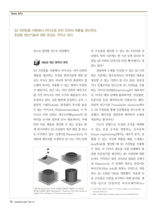 Weekly 포커스
34 LG Business Insight 2013 4 17
준으로 발전할 것으로 전망했다.
새로운 제조 영역의 개척
3D 프린팅을 이용해서 마이크로 미터 단위의
제품을 생산하는 초정밀 생산기술에 대한 관
심도 커지고 있다. 비교적 장기적 관점에서 접
근해야 하지만, 적용할 수 있는 영역이 다양하
기 때문이다. 최근 나노 미터 단위의 세부구조
를 가진 마이크로 미터 크기의 제품들이 다수
등장하고 있다. 심장 혈관에 삽입하는 금속 그
물망인 스텐트(stent), 통증없이 주사를 놓을
수 있는 마이크로 바늘(microneedles), 수 마
이크로 미터 단위로 게코도마뱀(gecko)의 발
바닥을 모사한 접착제 등이 대표적이다. 이에
따라 이들 제품을 생산할 수 있는 공정도 함
께 연구되면서 3D 프린팅이 여러 대안 중 하나
로 주목받고 있다. 신생기업 Nanoscribe는 미
세하게 레이저를 조정하여 30 나노 미터 단위
의 구조물을 생산할 수 있는 3D 프린터를 선
보였다. 특히 기존에는 한 시간 넘게 걸리던 작
업을 1분 이하로 단축시킬 만큼 빨라졌다는 장
점도 있다.4
정밀하게 소재를 가공할 수 있는 3D 프린
팅은 기존에는 불가능하다고 여겨졌던 제품을
생산할 수 있는 기반이 될 수도 있다. 인공장
기나 인체조직을 만드는데 3D 프린팅을 사용
하는 바이오프린팅(Bioprinting)이 대표적이
다. 아직은 태동 단계에 불과하지만, 인공혈관,
인공신장 등을 제작하는데 사용되기도 했다.
독일의 연구기관 Fraunhofer Institute에서
는 3D 프린팅을 통해 인공혈관을 만드는데 성
공했다. 레이저를 정밀하게 제어하여 소재를
적층하는 방식이다.5
사고나 질병으로 손상된 조직을 대체할
수 있는 인공 조직을 개발하는 조직공학
(tissue engineering)에서는 세포가 증식, 분
화할 수 있는 지지체 역할을 해줄 스캐폴드
(scaffold)를 생산할 때 3D 프린팅을 이용할
수 있다. 더 나아가 세포를 직접 인쇄해서 필
요한 인공장기를 생산하는 3D 프린팅에 대한
논의도 시작되고 있다. 2008년 설립된 신생기
업 Organovo는 수 만개의 세포로 만들어진
바이오잉크(bio ink)를 원하는 모양으로 적층
하는 3D 프린팅 기술을 개발했다. 적층된 인
공 구조물은 모양을 유지하기 위해 콜라겐, 젤
라틴 등으로 만들어진 바이오페이퍼(bio
4　Technology Review, ‘Micro 3-D Printer Creates Tiny Structures in
Seconds’(2013.3.5)
5　BBC, 'Artificial blood vessels created on a 3D printer(2011.9.16)
3D 프린팅을 이용해서 마이크로 미터 단위의 제품을 생산하는
초정밀 생산기술에 대한 관심도 커지고 있다.
신생기업 Organovo는 바이오 잉크를 인쇄하여 적층하는 3D 프린팅
방식을 도입했다. 출처: fastcompany, “Organovo CEO Keith Murphy Is
Refilling The Cartridge For Printing Human Organs”
 