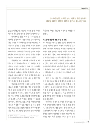 Weekly 포커스
LG Business Insight 2013 4 17 35
3D 프린팅은 새로운 생산 기술일 뿐만 아니라
글로벌 제조업 경쟁력 재편의 요인이 될 수도 있다.
paper)에 담근다. 시간이 지나면 점차 바이오
잉크의 세포들이 자리를 잡아가는 방식이다.6
아직까지는 혈관, 피부 등 다소 단순한 영
역에만 한정적으로 사용되지만 궁극적으로는
개인 맞춤형 조직이나 인공 장기를 생산하는 시
스템으로 발전할 수 있을 것이다. 미국의 연구기
관 Wake Forest Institute for Regenerative
Medicine의 Anthony Atala는 잉크젯 프린트
에 세포 카트리지를 넣고 필요한 장기를 생산하
는 것이 가능해질 것으로 전망하고 있다.7
최근에는 3D 스캐너와 결합해서 필요한
기관 및 장기를 디자인하고, 3D 프린팅으로 생
산하는 방식도 논의되고 있다. 3D 스캐너를
이용해 화상의 깊이와 면적을 파악하고, 필요
한 피부를 인쇄하는 방안도 등장했다. 이미 보
급되어 있는 3차원 CT 등과 결합한다면 개인
의 신체 특성까지도 감안한 개인 맞춤형 인공
장기를 개발할 수 있을 것이다.
한편 3D 프린팅을 이용한 초정밀 가공은
새로운 소재를 사용한 제품 생산 공정에 이용
될 수 있다. 샌드위치처럼 이종의 소재를 차례
로 인쇄하여 적층하는 것도 가능하기 때문이
다. 이는 다양한 소재를 한번에 인쇄하여 새로
운 맞춤형 소재로 제품을 생산할 수 있음을
의미한다. 특히 나노복합소재를 저렴하고 안정
적으로 가공할 수 있는 대안이 될 수도 있다.
일례로 EADS는 고강도 나일론 파우더에 레이
저를 쬐는 3D 프린팅 방식으로 금속이나 알루
6　웹사이트, http://www.explainingthefuture.com/bioprinting.html
7　CNN, ‘Researchers aim to ‘print’ human skin’ (2011.2.19)
미늄보다 가볍고 단단한 자전거를 개발할 수
있었다.
제조업의 경쟁력 재편 요인 될 수도
3D 프린팅은 새로운 생산 기술일 뿐만 아니라
글로벌 제조업 경쟁력 재편의 요인이 될 수도
있다. 지금까지 제조업은 저렴한 노동력을 확
보하기 위해 중국을 포함한 아시아 각지로 이
전되어 왔다. 실제, 지난 2002년 중국의 시간
당 임금은 58센트로 미국 생산직 임금의 2.1%
에 불과했기 때문이다. 하지만 상황은 달라지
고 있다. 최근 이들 지역에서 임금이 빠르게
상승하면서 저렴한 노동력에 기반한 경쟁우위
가 희석되고 있다. 게다가 2000년 대비 고유가
가 지속되면서 아웃소싱에 드는 물류비 비중
도 높아졌다.
뿐만 아니라 미국 등 선진국들은 자신들
의 강점인 RD 역량을 중심으로 차세대 생산
기술을 확보하여 자국의 제조업 부흥을 이끌
어 나가는 동시에 기업들의 U턴을 촉진하여
자국 내 일자리를 창출할 계획이다. 특히 노동
력의 비중이 큰 산업보다는 기술 집약적인 산
업에 주력할 전망이며 대안 중 하나로 3D 프린
팅을 꼽고 있다.
장기적인 관점에서 차세대 생산기술은 국
가간 무역수지에도 영향을 미칠 수 있을 것이
다. 선진국에서도 생산공정이 점차 자동화, 고
도화되면서 자국에서 생산하는 비용이 아웃소
싱하는 것보다 저렴해질 수 있기 때문이다. 3D
프린팅 역시 이런 변화를 가지고 올 수 있는
 