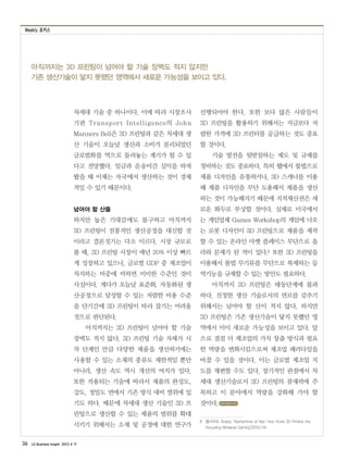 Weekly 포커스
36 LG Business Insight 2013 4 17
아직까지는 3D 프린팅이 넘어야 할 기술 장벽도 적지 않지만
기존 생산기술이 닿지 못했던 영역에서 새로운 가능성을 보이고 있다.
차세대 기술 중 하나이다. 이에 따라 시장조사
기관 Transport Intelligence의 John
Manners Bell은 3D 프린팅과 같은 차세대 생
산 기술이 오늘날 생산과 소비가 분리되었던
글로벌화를 역으로 돌려놓는 계기가 될 수 있
다고 전망했다. 임금과 운송비간 실익을 따져
봤을 때 이제는 자국에서 생산하는 것이 경제
적일 수 있기 때문이다.
넘어야 할 산들
하지만 높은 기대감에도 불구하고 아직까지
3D 프린팅이 전통적인 생산공정을 대신할 것
이라고 결론짓기는 다소 이르다. 시장 규모로
볼 때, 3D 프린팅 시장이 매년 20% 이상 빠르
게 성장하고 있으나, 글로벌 GDP 중 제조업이
차지하는 비중에 비하면 미미한 수준인 것이
사실이다. 게다가 오늘날 표준화, 자동화된 생
산공정으로 달성할 수 있는 저렴한 비용 수준
을 단기간에 3D 프린팅이 따라 잡기는 어려울
것으로 판단된다.
아직까지는 3D 프린팅이 넘어야 할 기술
장벽도 적지 않다. 3D 프린팅 기술 자체가 시
작 단계인 만큼 다양한 제품을 생산하기에는
사용할 수 있는 소재의 종류도 제한적일 뿐만
아니라, 생산 속도 역시 개선의 여지가 있다.
또한 적용되는 기술에 따라서 제품의 완성도,
강도, 정밀도 면에서 기존 방식 대비 열위에 있
기도 하다. 때문에 차세대 생산 기술인 3D 프
린팅으로 생산할 수 있는 제품의 범위를 확대
시키기 위해서는 소재 및 공정에 대한 연구가
선행되어야 한다. 또한 보다 많은 사람들이
3D 프린팅을 활용하기 위해서는 지금보다 저
렴한 가격에 3D 프린터를 공급하는 것도 중요
할 것이다.
기술 발전을 뒷받침하는 제도 및 규제를
정비하는 것도 중요하다. 특히 웹에서 불법으로
제품 디자인을 유통하거나, 3D 스캐너를 이용
해 제품 디자인을 무단 도용해서 제품을 생산
하는 것이 가능해지기 때문에 지적재산권은 새
로운 화두로 부상할 것이다. 실제로 미국에서
는 게임업체 Games Workshop의 게임에 나오
는 로봇 디자인이 3D 프린팅으로 제품을 제작
할 수 있는 온라인 마켓 플레이스 무단으로 올
라와 문제가 된 적이 있다.8 또한 3D 프린팅을
이용해서 불법 무기류를 무단으로 복제하는 등
역기능을 규제할 수 있는 방안도 필요하다.
아직까지 3D 프린팅은 태동단계에 불과
하다. 진정한 생산 기술로서의 면모를 갖추기
위해서는 넘어야 할 산이 적지 않다. 하지만
3D 프린팅은 기존 생산기술이 닿지 못했던 영
역에서 이미 새로운 가능성을 보이고 있다. 앞
으로 점점 더 제조업의 가치 창출 방식과 필요
한 역량을 변화시킴으로써 제조업 패러다임을
바꿀 수 있을 것이다. 이는 글로벌 제조업 지
도를 재편할 수도 있다. 장기적인 관점에서 차
세대 생산기술로서 3D 프린팅의 잠재력에 주
목하고 이 분야에서 역량을 강화해 가야 할
것이다.
8　웹사이트 Tested, ‘Warhammer at War: How Home 3D Printers Are
Disrupting Miniature Gaming’(2013.1.14)
www.lgeri.com
 