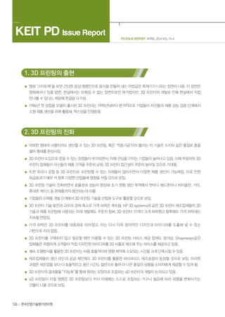 KEIT PD Issue Report
126 한국산업기술평가관리원
PD ISSUE REPORT APRIL 2014 VOL 14-4
1. 3D 프린팅의 출현
영화 ‘스타트랙’을 보면 간단한 음성 명령만으로 음식을 만들어 내는 마법같은 복제기가 나오는 장면이 나옴. 이 장면은
영화에서나 있을 법한, 현실에서는 이뤄질 수 없는 장면으로만 여겨졌지만, 3D 프린터의 개발로 인해 현실에서 직접
만나볼 수 있다는 희망에 한걸음 다가섬.
1986년 첫 상업용 모델이 출시된 3D 프린터는 1990년대부터 본격적으로 기업들이 자신들의 제품 성능 검증 단계에서
소형 제품 생산을 위해 활용돼, 혁신성을 인정받음.
2. 3D 프린팅의 진화
어떠한 형태의 사물이라도 생산할 수 있는 3D 프린팅, 혹은 ‘적층가공’이라 불리는 이 기술은 수지와 같은 물질로 층을
쌓아 형태를 완성시킴.
3D 프린터 도입으로 얻을 수 있는 장점들이 부각되면서, 이에 관심을 가지는 기업들이 늘어나고 있음. 이에 부응하듯 3D
프린터 업체들이 자신들의 제품 가격을 꾸준히 낮춰, 3D 프린터 접근성이 꾸준히 높아질 것으로 기대됨.
또한 유리나 강철 등 3D 프린터로 프린팅할 수 있는 자재들이 많아지면서 다양한 제품 생산이 가능해짐. 이로 인한
파급효과가 매우 커 향후 다양한 산업들에 영향을 끼칠 것으로 보임.
3D 프린팅 기술이 진화하면서 효율성과 성능이 향상돼 초기 원형 생산 목적에서 벗어나 헤드폰이나 바이올린, 기타,
휴대폰 케이스 등 완제품까지 생산하는데 이름
기업들은 신제품 개발 단계에서 3D 프린팅 기술을 산업화 도구로 활용할 것으로 보임.
3D 프린터 기술 발전과 규모의 경제 축소로 가격 하락은 계속됨. HP 3D systems와 같은 3D 프린터 제조업체들이 3D
기술과 제품 프린팅에 사용되는 자재 개발에도 꾸준히 힘써, 3D 프린터 가격이 크게 하락했고 향후에도 가격 하락세는
지속될 전망임.
가격 하락은 3D 프린터를 대중화로 이어졌고, 이는 다시 더욱 창의적인 디자인과 아이디어를 도출해 낼 수 있는
기반으로 자리 잡음.
3D 프린터를 구매하지 않고 필요할 때만 이용할 수 있는 3D 프린팅 서비스 제공 업체도 생겨남. Shapeways같은
업체들은 저렴하게 고객들이 직접 디자인한 아이디어를 3D 사물로 제조해 주는 서비스를 제공하고 있음.
쾌속 조형방식을 활용한 3D 프린터는 비용 효율적이며 원형 제작에 소요되는 시간을 크게 단축시킬 수 있음.
제조업체들이 생산 라인과 공급 체인에도 3D 프린터를 활용한 하이브리드 제조공정이 등장할 것으로 보임. 이러한
과정은 제조업을 보다 더 효율적이고 생산 시간도 절반으로 줄여 더 나은 품질의 상품을 소비자에게 제공할 수 있게 됨.
3D 프린터의 결과물을 “지능화”를 통해 원하는 모양으로 조립하는 4D 프린터의 개발이 논의되고 있음.
4D 프린팅이 미칠 영향은 3D 프린팅보다 커서 미래에는 스스로 조립하는 가구나 필요에 따라 외형을 변화시키는
건물이 나올 것으로 보임.
 
