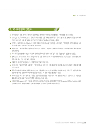 특집 3 3D 프린팅의 도약
127
Korea Evaluation Institute of Industrial Technology
3. 3D 프린팅의 상업화
3D 프린팅이 원형 제작에 국한되어 활용되었던 것과 달리 미래에는 주요 산업 도구로 활용될 것으로 보임.
Cubify는 최근 디자이너 Janne Kyttanen이 고안한 신발 제조용 3D 프린터 서비스를 개시함. 신발 디자인들은 무료로
온라인에서 다운 받을 수 있으며, 다운 받은 신발을 프린트해 바로 신어볼 수 있음.
2013년 6월 영국에서는 Maplin이 가정용 3D 프린터를 최초로 판매했음. 사용자들은 가정용 3D 프린터를 통해 직접
스마트폰 커버나 장신구 디자인 제작을 할 수 있음.
3D 프린팅 기술의 활용도가 높아지면서 프린터 기종이나 프린터 소재들이 다양해져, 소비자들 선택의 폭이 넓어질
것으로 보임.
과거 3D 프린터 한대 가격은 $175,000-$250,000 사이로 가격이 다소 높아 소수 기업들만이 활용할 수 있었음.
현재 Cube 3D printers, Afinia 3D printer 등 일반 3D 프린터의 가격은 대략 $1,500, 고급기종은 $10,000-$35,000
수준으로 10년 전에 비해 많이 저렴해짐.
2020년에 3D 프린팅 시장 크기는 $52억에 육박할 것으로 보임.
3D 프린팅 기술은 다양한 산업에서 기존의 생산방식에 비해 비용 효율적인 생산을 가능케 해, 많은 이점을 안겨줄
것으로 보임.
중국은 적층가공 티타늄 부품을 항공 산업에 접목해 글로벌 리더로 발돋움할 계획을 가지고 있음. 3D 프린팅을 통해
경량화시킨 제품 생산으로 부품 내구성을 높히는 동시에 생산 비용을 절감할 수 있음.
3D 프린팅은 제조업과 물류 등 다양한 산업에 많은 영향을 미침. 특히 의료 산업 및 자동차 산업에서 3D 프린팅을
활용해 개개인들의 요구에 따라 맞춤형 제품을 생산하고 있음.
이에HP나 Stratasys 같은 주요 3D 프린터 제조업체들은 바이오 프린팅 전문 기업인 Organovo나 SLM Solutions들과
경쟁에 나섰으며, 관련 업체들이 점차 늘어나면서, 경쟁 구도는 더욱 치열해질 것임.
 