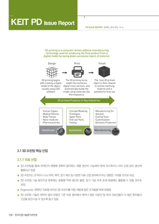 KEIT PD Issue Report
128 한국산업기술평가관리원
PD ISSUE REPORT APRIL 2014 VOL 14-4
3.1 3D 프린팅 핵심 산업
3.1.1 의료 산업
3D 프린팅을 통해 개개인의 체형에 정확히 들어맞는 제품 생산이 가능해져 현재 의수족이나 치아 교정 장비 생산에
활용되고 있음.
3D 프린터는 조직이나 나노의학, 제약, 장기 제조 등 다양한 의료 산업 분야에 미치는 영향은 거대할 것으로 보임.
3D 프린팅 기술 발전으로 향후에는 맞춤형 약제 생산은 물론, 장기 기증 부족 문제 해결에도 활용될 수 있을 것으로
보임.
Organovo는 2009년 의료용 바이오 3D 프린터를 처음 개발해 많은 조직들을 복제 하였음.
3D 프린팅 기술은 제약이 많이 따랐던 기존 의료 절차에서 벗어나 일반 의료진 및 외과 의료진들이 더 많은 환자들의
건강을 증진시킬 수 있도록 돕고 있음.
 