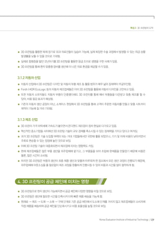 특집 3 3D 프린팅의 도약
129
Korea Evaluation Institute of Industrial Technology
3D 프린팅을 활용한 복제 장기로 외과 의료진들이 실습이 가능해, 실제 복잡한 수술 과정에서 발생할 수 있는 위급 상황
발생률을 낮출 수 있을 것으로 기대됨.
실제로 합병증을 앓던 갓난아기를 3D 프린팅을 활용한 응급 조치로 생명을 구한 사례가 있음.
3D 프린팅을 통해 환자 맞춤형 장비를 생산해 더 나은 의료 환경을 제공할 수가 있음.
3.1.2 자동차 산업
자동차 산업에서 3D 프린팅은 디자인 및 자동차 부품 제조 등 활용 범위가 매우 넓어 잠재력이 무궁무진함.
Ford나 KOR EcoLogic 등의 자동차 제조업체들은 이미 3D 프린팅을 활용해 자동차 디자인을 고안하고 있음.
또한 자동차 소유자들도 자동차 부품이 단종됐다해도 3D 프린터를 통해 예비 부품들을 다운받고 맞춤 제조를 할 수
있어, 비용 절감 효과가 예상됨.
기존의 자동차 생산 공장이 아닌, 쇼케이스 현장에서 3D 프린팅을 통해 고객이 주문한 자동차를 만들고 맞춤 시트까지
제작이 가능해 질 거라 기대됨.
3.1.3 제조 산업
3D 프린터 가격 하락세에 가속도가 붙으면서 온디멘드 제조업이 점차 현실로 다가오고 있음.
혁신적인 중소기업들 사이에선 3D 프린팅 기술이 규모 경제를 축소시킬 수 있는 잠재력을 가지고 있다고 여겨짐.
과거 3D 프린팅은 기술 도입할 여력이 되는 거대 기업들에서만 국한돼 활용 되었으나, 기기 및 자재 비용이 낮아지면서
주류로 편승할 수 있는 정점에 놓인 것으로 보임.
이에 3D 프린팅 기술이 대중화되면서 제조업에 미치는 영향력도 커짐.
현재 제조업체들은 많은 부품 생산을 외주업체에 맡기고, 그 부품들을 모아 조립해 완제품을 만들었기 때문에 비용은
물론, 많은 시간이 소비됨.
하지만 3D 프린팅은 부품의 생산이 최종 제품 생산과 맞물려 이루워져 한 장소에서 모든 생산 과정이 진행되기 때문에,
외주업체에 아웃소싱을 줄 필요없이 제조 과정을 원활하게 진행시킬 수 있어 비용과 시간을 많이 절약하게 됨.
4. 3D 프린팅이 공급 체인에 미치는 영향
3D 프린팅으로 현지 생산이 가능해지면서 공급 체인에 다양한 영향을 미칠 것으로 보임.
3D 프린팅은 생산에 필요한 시간을 단축시켜 더욱 빠른 제품 배송을 가능케 함.
원재료 → 제조 → 도매 → 소매 → 구매 단계로 기존 공급 체인에서 도소매 단계를 거치지 않고 제조업체들이 소비자에
직접 제품을 배송하여 공급 체인을 단순화시키고 비용 효율성을 높힐 것으로 보임.
 