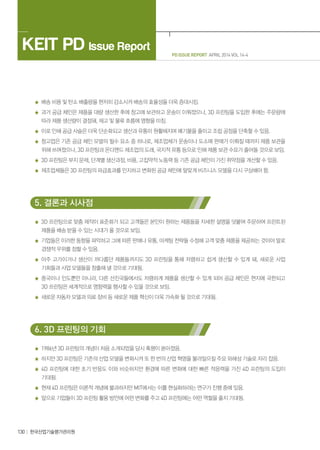 KEIT PD Issue Report
130 한국산업기술평가관리원
PD ISSUE REPORT APRIL 2014 VOL 14-4
배송 비용 및 탄소 배출량을 현저히 감소시켜 배송의 효율성을 더욱 증대시킴.
과거 공급 체인은 제품을 대량 생산한 후에 창고에 보관하고 운송이 이뤄졌으나, 3D 프린팅을 도입한 후에는 주문량에
따라 제품 생산량이 결정돼, 재고 및 물류 흐름에 영향을 미침.
이로 인해 공급 사슬은 더욱 단순화되고 생산과 유통이 원활해지며 폐기물을 줄이고 조립 공정을 단축할 수 있음.
창고업은 기존 공급 체인 모델의 필수 요소 중 하나로, 제조업체가 운송이나 도소매 판매가 이뤄질 때까지 제품 보관을
위해 쓰여졌으나, 3D 프린팅과 온디맨드 제조업의 도래, 국지적 유통 등으로 인해 제품 보관 수요가 줄어들 것으로 보임.
3D 프린팅은 부지 문제, 단계별 생산과정, 비용, 고집약적 노동력 등 기존 공급 체인이 가진 취약점을 개선할 수 있음.
제조업체들은 3D 프린팅의 파급효과를 인지하고 변화된 공급 체인에 알맞게 비즈니스 모델을 다시 구상해야 함.
5. 결론과 시사점
3D 프린팅으로 맞춤 제작이 표준화가 되고 고객들은 본인이 원하는 제품들을 자세한 설명을 덧붙여 주문하여 프린트된
제품을 배송 받을 수 있는 시대가 올 것으로 보임.
기업들은 이러한 동향을 파악하고 그에 따른 판매나 유통, 마케팅 전략들 수정해 고객 맞춤 제품을 제공하는 것이야 말로
경쟁적 우위를 점할 수 있음.
아주 고가이거나 생산이 까다롭던 제품들까지도 3D 프린팅을 통해 저렴하고 쉽게 생산할 수 있게 돼, 새로운 사업
기회들과 사업 모델들을 창출해 낼 것으로 기대됨.
중국이나 인도뿐만 아니라, 다른 선진국들에서도 저렴하게 제품을 생산할 수 있게 되어 공급 체인은 현지에 국한되고
3D 프린팅은 세계적으로 영향력을 행사할 수 있을 것으로 보임.
새로운 자동차 모델과 의료 장비 등 새로운 제품 혁신이 더욱 가속화 될 것으로 기대됨.
6. 3D 프린팅의 기회
1986년 3D 프린팅의 개념이 처음 소개되었을 당시 혹평이 쏟아졌음.
하지만 3D 프린팅은 기존의 산업 모델을 변화시켜 또 한 번의 산업 혁명을 불러일으킬 주요 와해성 기술로 자리 잡음.
4D 프린팅에 대한 초기 반응도 이와 비슷하지만 환경에 따른 변화에 대한 빠른 적응력을 가진 4D 프린팅의 도입이
기대됨.
현재 4D 프린팅은 이론적 개념에 불과하지만 MIT에서는 이를 현실화하려는 연구가 진행 중에 있음.
앞으로 기업들이 3D 프린팅 활용 방안에 어떤 변화를 주고 4D 프린팅에는 어떤 역할을 줄지 기대됨.
 