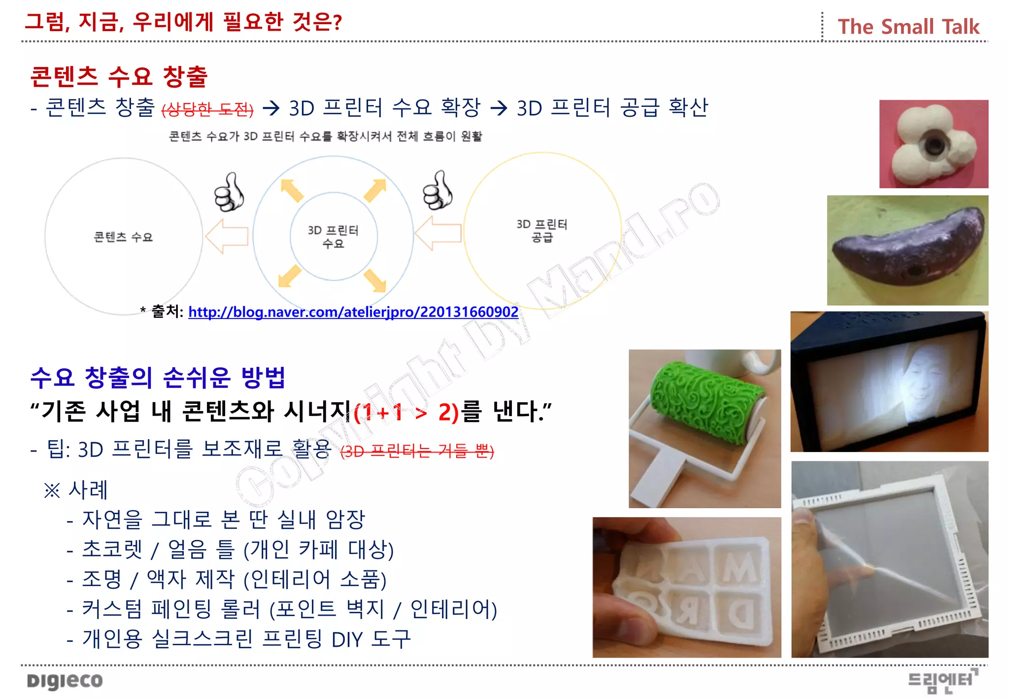 The Small Talk그럼, 지금, 우리에게 필요한 것은?
콘텐츠 수요 창출
- 콘텐츠 창출 (상당한 도전)  3D 프린터 수요 확장  3D 프린터 공급 확산
수요 창출의 손쉬운 방법
“기존 사업 내 콘텐츠와 시너지(1+1 > 2)를 낸다.”
- 팁: 3D 프린터를 보조재로 활용 (3D 프린터는 거들 뿐)
※ 사례
- 자연을 그대로 본 딴 실내 암장
- 초코렛 / 얼음 틀 (개인 카페 대상)
- 조명 / 액자 제작 (인테리어 소품)
- 커스텀 페인팅 롤러 (포인트 벽지 / 인테리어)
- 개인용 실크스크린 프린팅 DIY 도구
* 출처: http://blog.naver.com/atelierjpro/220131660902
 
