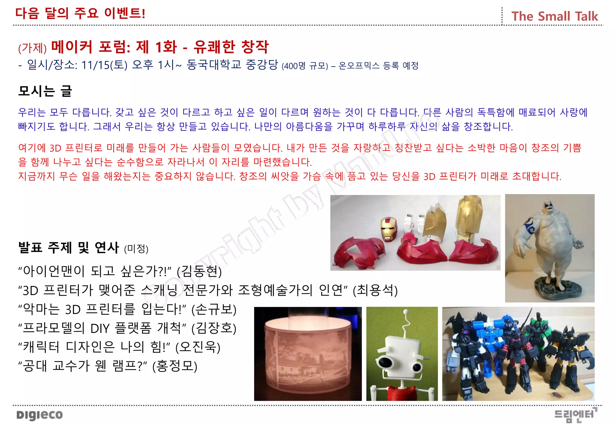 The Small Talk다음 달의 주요 이벤트!
(가제) 메이커 포럼: 제 1화 - 유쾌한 창작
모시는 글
우리는 모두 다릅니다. 갖고 싶은 것이 다르고 하고 싶은 일이 다르며 원하는 것이 다 다릅니다. 다른 사람의 독특함에 매료되어 사랑에
빠지기도 합니다. 그래서 우리는 항상 만들고 있습니다. 나만의 아름다움을 가꾸며 하루하루 자신의 삶을 창조합니다.
여기에 3D 프린터로 미래를 만들어 가는 사람들이 모였습니다. 내가 만든 것을 자랑하고 칭찬받고 싶다는 소박한 마음이 창조의 기쁨
을 함께 나누고 싶다는 순수함으로 자라나서 이 자리를 마련했습니다.
지금까지 무슨 일을 해왔는지는 중요하지 않습니다. 창조의 씨앗을 가슴 속에 품고 있는 당신을 3D 프린터가 미래로 초대합니다.
발표 주제 및 연사 (미정)
“아이언맨이 되고 싶은가?!” (김동현)
“3D 프린터가 맺어준 스캐닝 전문가와 조형예술가의 인연” (최용석)
“악마는 3D 프린터를 입는다!” (손규보)
“프라모델의 DIY 플랫폼 개척” (김장호)
“캐릭터 디자인은 나의 힘!” (오진욱)
“공대 교수가 웬 램프?” (홍정모)
- 일시/장소: 11/15(토) 오후 1시~ 동국대학교 중강당 (400명 규모) – 온오프믹스 등록 예정
 