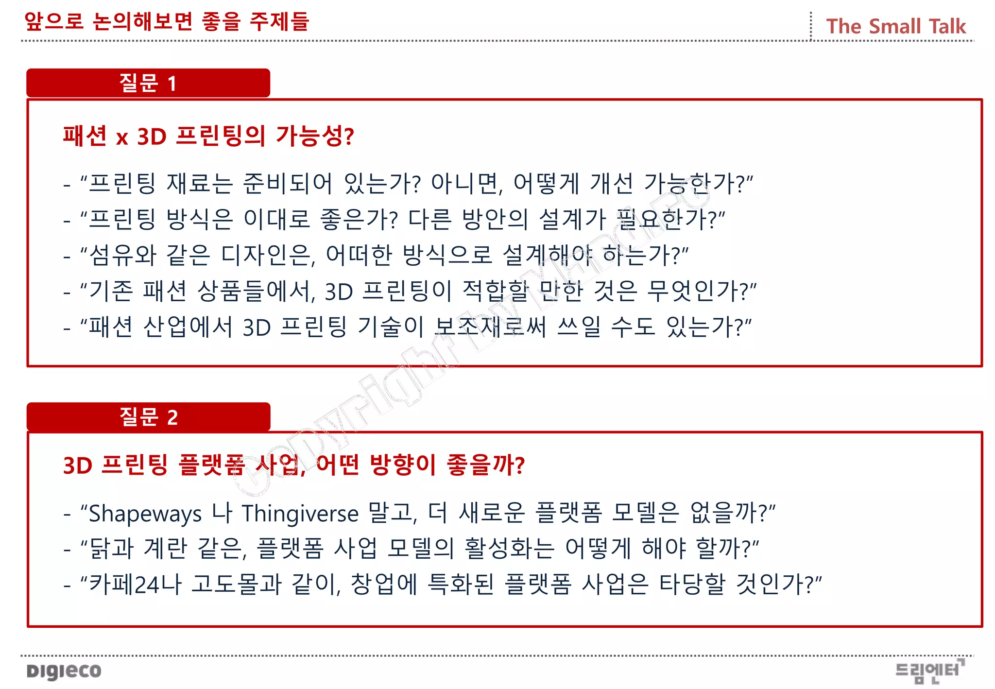 The Small Talk앞으로 논의해보면 좋을 주제들
질문 1
패션 x 3D 프린팅의 가능성?
- “프린팅 재료는 준비되어 있는가? 아니면, 어떻게 개선 가능한가?”
- “프린팅 방식은 이대로 좋은가? 다른 방안의 설계가 필요한가?”
- “섬유와 같은 디자인은, 어떠한 방식으로 설계해야 하는가?”
- “기존 패션 상품들에서, 3D 프린팅이 적합할 만한 것은 무엇인가?”
- “패션 산업에서 3D 프린팅 기술이 보조재로써 쓰일 수도 있는가?”
질문 2
3D 프린팅 플랫폼 사업, 어떤 방향이 좋을까?
- “Shapeways 나 Thingiverse 말고, 더 새로운 플랫폼 모델은 없을까?”
- “닭과 계란 같은, 플랫폼 사업 모델의 활성화는 어떻게 해야 할까?”
- “카페24나 고도몰과 같이, 창업에 특화된 플랫폼 사업은 타당할 것인가?”
 