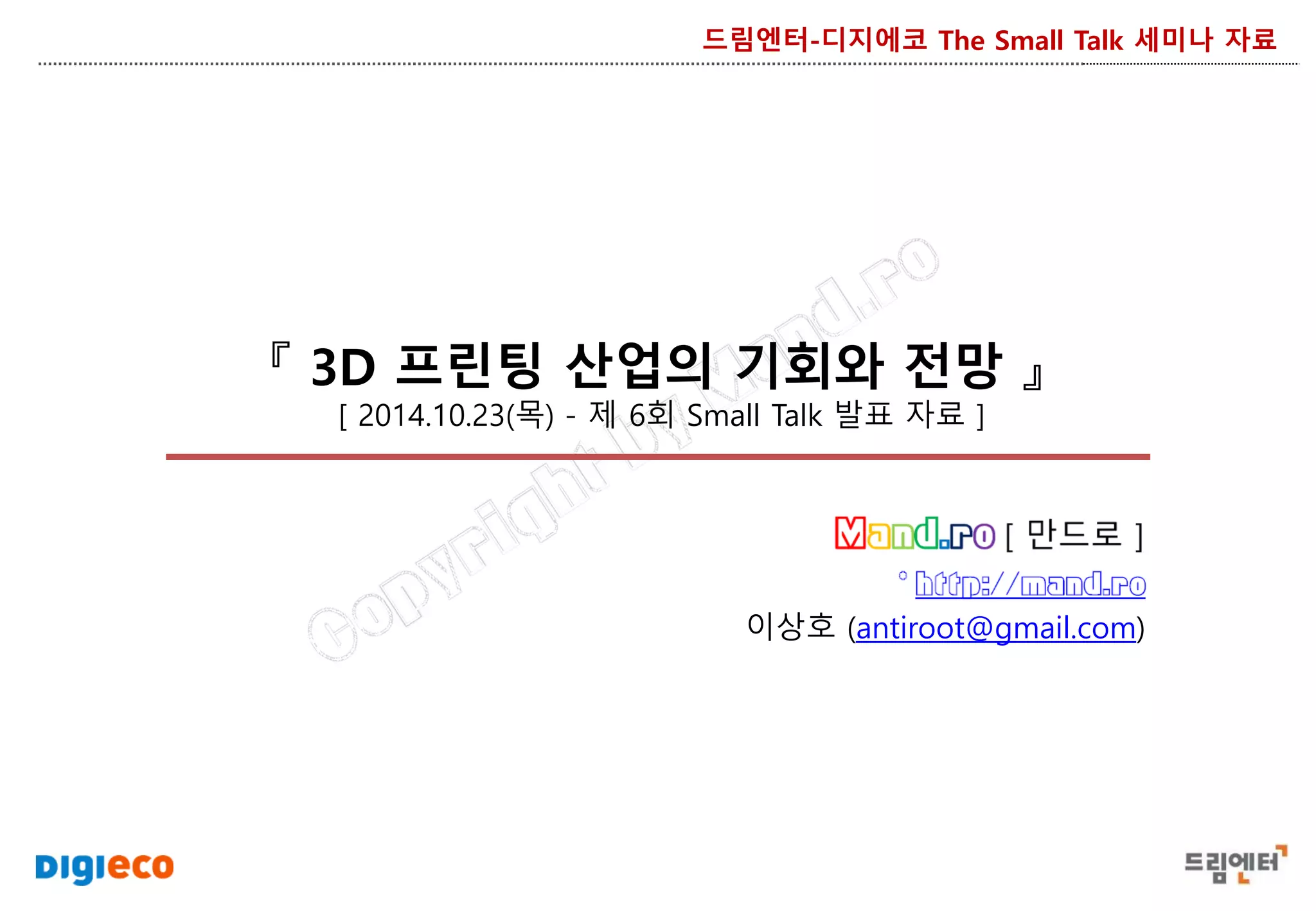 『 3D 프린팅 산업의 기회와 전망 』
[ 2014.10.23(목) - 제 6회 Small Talk 발표 자료 ]
드림엔터-디지에코 The Small Talk 세미나 자료
이상호 (antiroot@gmail.com)
 