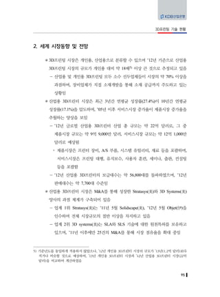 95
3D프린팅 기술 현황
2. 세계 시장동향 및 전망
3D프린팅 시장은 개인용, 산업용으로 분류할 수 있으며 ’12년 기준으로 산업용
3D프린팅 시장의 규모가 개인용 대비 약 18배5) 이상 큰 것으로 추정되고 있음
－ 산업용 및 개인용 3D프린팅 모두 소수 선두업체들이 시장의 약 70% 이상을
과점하며, 장비업체가 직접 소재개발을 통해 소재 공급까지 주도하고 있는
상황임
산업용 3D프린터 시장은 최근 3년간 연평균 성장률(27.4%)이 10년간 연평균
성장률(17.1%)을 압도하며, ’05년 이후 서비스시장 증가율이 제품시장 증가율을
추월하는 양상을 보임
－ ’12년 글로벌 산업용 3D프린터 산업 총 규모는 약 22억 달러로, 그 중
제품시장 규모는 약 9억 9,000만 달러, 서비스시장 규모는 약 12억 1,000만
달러로 예상됨
y 제품시장은 프린터 장비, A/S 부품, 시스템 유틸리티, 재료 등을 포괄하며,
서비스시장은 프린팅 대행, 유지보수, 사용자 훈련, 세미나, 출판, 컨설팅
등을 포괄함
－ ’12년 산업용 3D프린터의 보급대수는 약 56,800대를 돌파하였으며, ’12년
판매대수는 약 7,700대 수준임
산업용 3D프린터 시장은 M&A를 통해 성장한 Stratasys(美)와 3D Systems(美)
양사의 과점 체계가 구축되어 있음
－ 업계 1위 Stratasys(美)는 ’11년 5월 Solidscape(美), ’12년 5월 Objet(伊)을
인수하며 전체 시장규모의 절반 이상을 차지하고 있음
－ 업계 2위 3D systems(美)는 SLA와 SLS 기술에 대한 원천특허를 보유하고
있으며, ’11년 이후에만 25건의 M&A를 통해 시장 점유율을 확대 중임
5) 기준년도를 동일하게 적용하지 않았으나, ’12년 개인용 3D프린터 시장의 규모가 ’13년(1.2억 달러)보다
적거나 비슷할 것으로 예상하여, ’13년 개인용 3D프린터 시장과 ’12년 산업용 3D프린터 시장(22억
달러)을 비교하여 계산하였음
 