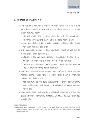 97
3D프린팅 기술 현황
3. 국내시장 및 주요업체 현황
국내 시장규모는 아직 미미한 수준으로 3D프린터 장비의 경우 ’12년 기준 약
300억원이며, 전년대비 약 30% 증가 하였으나 대부분 고가의 산업용 장비를
수입(약 90%)하고 있음6)
－ 제작대행, 콘텐츠 유통 등 서비스 거래시장이 성장 중인 해외와 달리,
국내에서는 장비 공급업체 주도의 활용교육, 컨설팅 제공이 중심임
－ 소재 또한 장비와 소재를 연계하여 판매하는 산업구조로 인해 대부분
해외수입에 의존하고 있는 상황임
국내 3D프린터를 제조하는 업체로는 (주)캐리마, (주)인스텍, (주)로킷 등
소수의 업체가 시장에 참여하고 있음
－ 이외에도 개인용 3D프린터를 제작하는 오픈크리에이터, 윌리봇이 있으며,
3D 설계 소프트웨어 기술을 보유한 (주)아이너스기술 등이 있음
y (주)아이너스기술은 우수한 3D 소프트웨어 기술력을 인정받아 ’12년 3D
Systems(美)에 약 3,500만 달러에 인수되었음
(주)캐리마는 기계적인 구조가 복잡하지 않은 DLP7)방식의 산업용 프린터를
제조하고 있으며, 아크릴, 에폭시 등 5종의 광경화성 소재를 자체적으로
개발하여 생산･판매하고 있음
－ 핵심부인 DLP모듈은 외부(Texas Instrument)에서 구입하여 사용하고 있으며,
수출 실적을 늘리며 성장 중이나 ’12년 매출규모는 약 16억원 수준으로
미미한 편임
(주)인스텍은 대부분 기술을 자체적으로 개발하는데 성공한 것으로 알려져 있는
산업용 3D프린터 제조업체로, DMT(Directed Metal Tooling) 원천기술을
보유하고 있음
6) IRS Global(2013)
7) DLP(Digital Light Processing) : 초소형 거울이 신호에 따라 반사각도를 조절하며 이미지의 고정밀
표시를 구현하는 기술로, 캐리마는 디지털 현상기를 제작하였던 기존 기술을 바탕으로 3D프린터
산업에 진출하였음
 