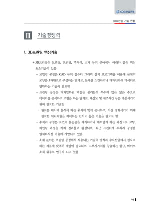 99
3D프린팅 기술 현황
Ⅲ 기술경쟁력
1. 3D프린팅 핵심기술
3D프린팅은 모델링, 프린팅, 후처리, 소재 등의 분야에서 아래와 같은 핵심
요소기술이 있음
－ 모델링 공정은 CAD 등의 컴퓨터 그래픽 설계 프로그램을 이용해 물체의
모양을 3차원으로 구성하는 단계로, 물체를 스캔하거나 디자인하여 데이터로
변환하는 기술이 필요함
－ 프린팅 공정은 디지털화된 파일을 불러들여 무수히 많은 얇은 층으로
데이터를 분석하고 조형을 하는 단계로, 해상도 및 제조시간 등을 개선시키기
위해 필요한 기술임
y 원료를 데이터 분석에 따른 위치에 맞게 분사하고, 이를 경화시키기 위해
필요한 에너지원을 제어하는 난이도 높은 기술을 필요로 함
－ 후처리 공정은 표면의 불순물을 제거하거나 매끄럽게 하는 과정으로 코팅,
페인팅 과정을 거쳐 결과물로 완성되며, 최근 프린터에 후처리 공정을
일체화시킨 기술이 개발되고 있음
－ 소재 분야는 프린팅 공정에서 사용되는 기술의 방식과 수요산업에서 필요로
하는 제품에 맞추어 개발이 필요하며, 고부가가치를 창출하는 합금, 바이오
소재 위주로 연구가 되고 있음
 