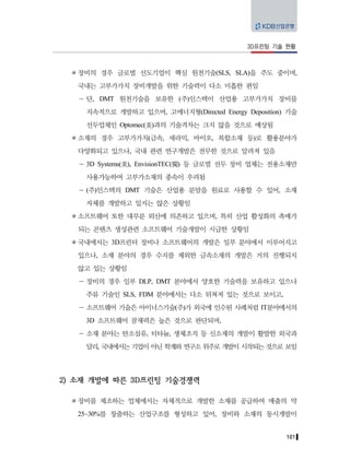 101
3D프린팅 기술 현황
장비의 경우 글로벌 선도기업이 핵심 원천기술(SLS, SLA)을 주도 중이며,
국내는 고부가가치 장비개발을 위한 기술력이 다소 미흡한 편임
－ 단, DMT 원천기술을 보유한 (주)인스텍이 산업용 고부가가치 장비를
지속적으로 개발하고 있으며, 고에너지형(Directed Energy Deposition) 기술
선두업체인 Optomec(美)과의 기술격차는 크지 않을 것으로 예상됨
소재의 경우 고부가가치(금속, 세라믹, 바이오, 복합소재 등)로 활용분야가
다양화되고 있으나, 국내 관련 연구개발은 전무한 것으로 알려져 있음
－ 3D Systems(美), EnvisionTEC(獨) 등 글로벌 선두 장비 업체는 전용소재만
사용가능하여 고부가소재의 종속이 우려됨
－ (주)인스텍의 DMT 기술은 산업용 분말을 원료로 사용할 수 있어, 소재
자체를 개발하고 있지는 않은 상황임
소프트웨어 또한 대부분 외산에 의존하고 있으며, 특히 산업 활성화의 촉매가
되는 콘텐츠 생성관련 소프트웨어 기술개발이 시급한 상황임
국내에서는 3D프린터 장비나 소프트웨어의 개발은 일부 분야에서 이루어지고
있으나, 소재 분야의 경우 수지를 제외한 금속소재의 개발은 거의 진행되지
않고 있는 상황임
－ 장비의 경우 일부 DLP, DMT 분야에서 양호한 기술력을 보유하고 있으나
주류 기술인 SLS, FDM 분야에서는 다소 뒤쳐져 있는 것으로 보이고,
－ 소프트웨어 기술은 아이너스기술(주)가 외국에 인수된 사례처럼 IT분야에서의
3D 소프트웨어 잠재력은 높은 것으로 판단되며,
－ 소재 분야는 탄소섬유, 티타늄, 생체조직 등 신소재의 개발이 활발한 외국과
달리, 국내에서는 기업이 아닌 학계와 연구소 위주로 개발이 시작되는 것으로 보임
2) 소재 개발에 따른 3D프린팅 기술경쟁력
장비를 제조하는 업체에서는 자체적으로 개발한 소재를 공급하여 매출의 약
25~30%를 창출하는 산업구조를 형성하고 있어, 장비와 소재의 동시개발이
 