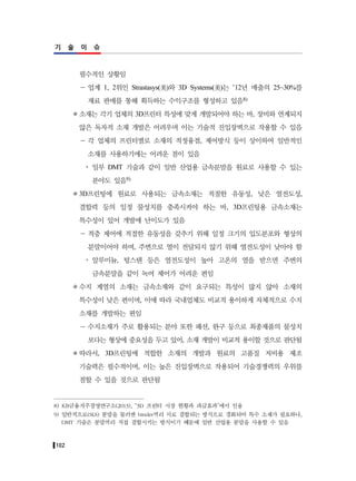 102
기 술 이 슈
필수적인 상황임
－ 업계 1, 2위인 Strastasys(美)와 3D Systems(美)는 ’12년 매출의 25~30%를
재료 판매를 통해 획득하는 수익구조를 형성하고 있음8)
소재는 각기 업체의 3D프린터 특성에 맞게 개발되어야 하는 바, 장비와 연계되지
않은 독자적 소재 개발은 어려우며 이는 기술적 진입장벽으로 작용할 수 있음
－ 각 업체의 프린터별로 소재의 적정융점, 제어방식 등이 상이하여 일반적인
소재를 사용하기에는 어려운 점이 있음
y 일부 DMT 기술과 같이 일반 산업용 금속분말을 원료로 사용할 수 있는
분야도 있음9)
3D프린팅에 원료로 사용되는 금속소재는 적절한 유동성, 낮은 열전도성,
결합력 등의 일정 물성치를 충족시켜야 하는 바, 3D프린팅용 금속소재는
특수성이 있어 개발에 난이도가 있음
－ 적층 제어에 적절한 유동성을 갖추기 위해 일정 크기의 입도분포와 형상의
분말이어야 하며, 주변으로 열이 전달되지 않기 위해 열전도성이 낮아야 함
y 알루미늄, 텅스텐 등은 열전도성이 높아 고온의 열을 받으면 주변의
금속분말을 같이 녹여 제어가 어려운 편임
수지 계열의 소재는 금속소재와 같이 요구되는 특성이 많지 않아 소재의
특수성이 낮은 편이며, 이에 따라 국내업체도 비교적 용이하게 자체적으로 수지
소재를 개발하는 편임
－ 수지소재가 주로 활용되는 분야 또한 패션, 완구 등으로 최종제품의 물성치
보다는 형상에 중요성을 두고 있어, 소재 개발이 비교적 용이할 것으로 판단됨
따라서, 3D프린팅에 적합한 소재의 개발과 원료의 고품질 저비용 제조
기술력은 필수적이며, 이는 높은 진입장벽으로 작용되어 기술경쟁력의 우위를
점할 수 있을 것으로 판단됨
8) KB금융지주경영연구소(2013), “3D 프린터 시장 현황과 파급효과”에서 인용
9) 일반적으로(SLS) 분말을 둘러싼 binder끼리 서로 결합되는 방식으로 경화되어 특수 소재가 필요하나,
DMT 기술은 분말끼리 직접 결합시키는 방식이기 때문에 일반 산업용 분말을 사용할 수 있음
 