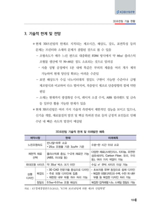 103
3D프린팅 기술 현황
3. 기술적 한계 및 전망
현재 3D프린팅의 한계로 지적되는 제조시간, 해상도, 강도, 표면특성 등의
문제는 프린터와 소재의 문제가 결합된 것으로 볼 수 있음
－ 조형속도가 매우 느린 편으로 대중화된 FDM 방식에서 약 60㎤ 플라스틱
조형물 생산에 약 50~60분 정도 소요되는 것으로 알려짐
y 사출 성형 공정에서 1분 내에 똑같은 부피의 제품을 여러 개가 제작
가능하여 현재 양산성 확보는 어려운 수준임
－ 표면 해상도가 수십 나노미터대의 정밀도 구현이 가능한 수준이나 금형
제조방식과 비교하여 다소 떨어지며, 적층방식 제조로 단층방향의 힘에 약한
편임
－ 소재는 현재까지 광경화성 수지, 레이저 소결 수지, ABS 필라멘트 및 금속
등 일부만 활용 가능한 한계가 있음
현재 3D프린팅은 여러 가지 기술적 측면에서 제한적인 성능을 보이고 있으나,
신기술 개발, 재료물질의 발전 및 핵심 특허권 만료 등의 긍정적 요인들로 인해
수년 내 빠른 속도의 발전이 예상됨
3D프린팅 기술적 한계 및 미래발전 예측
제약사항 현재 미래예측
느린조형속도
반나절~하루 소요
∙ 20㎝ 조형물 기준 3㎝/hr 기준
수분~한 시간 이내 소요
제한적 재료
선택
플라스틱류 중심, 1~2개 재료만 가능
(ABS, 아크릴 등)
다양한 재료(스테인리스, 티타늄, 유연한
섬유세라믹, Carbon Fiber, 유리, 구리
등), 여러 가지 색깔이 가능
최대조형 사이즈 약 30㎤ 박스 크기 미만 수십 ㎥ 큐빅 사이즈 이상 가능
상품
디자인
복잡도
- 3D CAD 전문가들 중심으로 디자인
- 주로 외형 디자인에 집중
- 제한된 내부 부품 개수 처리 가능
- 초보자용 S/W 등장으로 쉽제 디자인
- 복잡한 외형디자인과 수백, 수천 개 내부
부품 등 복잡한 디자인 처리 가능
정밀도 0.5㎜~0.01㎜ 조형 해상도 복잡한 집적레벨 나노 스케일 정밀도 가능
자료 : KT경제경영연구소(2012), “ICT와 3D프린팅에 의한 제3차 산업혁명”
 
