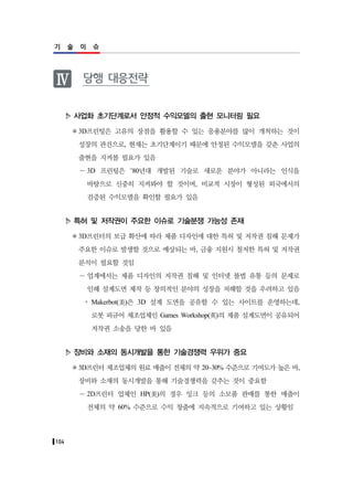 104
기 술 이 슈
Ⅳ 당행 대응전략
사업화 초기단계로서 안정적 수익모델의 출현 모니터링 필요
3D프린팅은 고유의 장점을 활용할 수 있는 응용분야를 많이 개척하는 것이
성장의 관건으로, 현재는 초기단계이기 때문에 안정된 수익모델을 갖춘 사업의
출현을 지켜볼 필요가 있음
－ 3D 프린팅은 ’80년대 개발된 기술로 새로운 분야가 아니라는 인식을
바탕으로 신중히 지켜봐야 할 것이며, 비교적 시장이 형성된 외국에서의
검증된 수익모델을 확인할 필요가 있음
특허 및 저작권이 주요한 이슈로 기술분쟁 가능성 존재
3D프린터의 보급 확산에 따라 제품 디자인에 대한 특허 및 저작권 침해 문제가
주요한 이슈로 발생할 것으로 예상되는 바, 금융 지원시 철저한 특허 및 저작권
분석이 필요할 것임
－ 업계에서는 제품 디자인의 저작권 침해 및 인터넷 불법 유통 등의 문제로
인해 설계도면 제작 등 창의적인 분야의 성장을 저해할 것을 우려하고 있음
y Makerbot(美)은 3D 설계 도면을 공유할 수 있는 사이트를 운영하는데,
로봇 피규어 제조업체인 Games Workshop(英)의 제품 설계도면이 공유되어
저작권 소송을 당한 바 있음
장비와 소재의 동시개발을 통한 기술경쟁력 우위가 중요
3D프린터 제조업체의 원료 매출이 전체의 약 20~30% 수준으로 기여도가 높은 바,
장비와 소재의 동시개발을 통해 기술경쟁력을 갖추는 것이 중요함
－ 2D프린터 업체인 HP(美)의 경우 잉크 등의 소모품 판매를 통한 매출이
전체의 약 60% 수준으로 수익 창출에 지속적으로 기여하고 있는 상황임
 