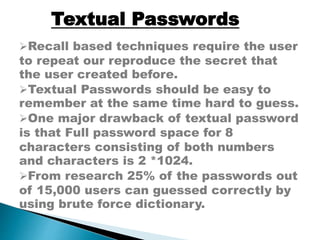 Recall based techniques require the user
to repeat our reproduce the secret that
the user created before.
Textual Passwords should be easy to
remember at the same time hard to guess.
One major drawback of textual password
is that Full password space for 8
characters consisting of both numbers
and characters is 2 *1024.
From research 25% of the passwords out
of 15,000 users can guessed correctly by
using brute force dictionary.
Textual Passwords
 