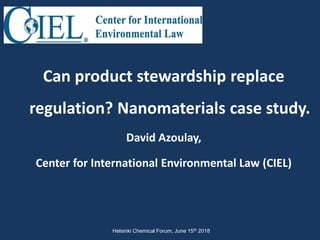 Can product stewardship replace
regulation? Nanomaterials case study.
David Azoulay,
Center for International Environmental Law (CIEL)
Helsinki Chemical Forum, June 15th 2018
 