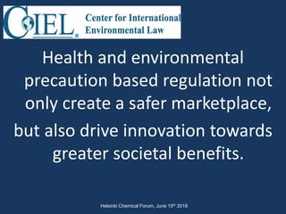 Health and environmental
precaution based regulation not
only create a safer marketplace,
but also drive innovation towards
greater societal benefits.
Helsinki Chemical Forum, June 15th 2018
 