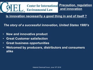 Is innovation necessarily a good thing in and of itself ?
The story of a successful innovation, United States 1980’s
• New and innovative product
• Great Customer satisfaction
• Great business opportunities
• Welcomed by producers, distributors and consumers
alike
Precaution, regulation
and innovation
Helsinki Chemical Forum, June 15th 2018
 