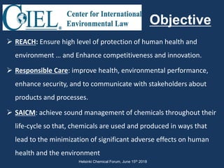  REACH: Ensure high level of protection of human health and
environment … and Enhance competitiveness and innovation.
 Responsible Care: improve health, environmental performance,
enhance security, and to communicate with stakeholders about
products and processes.
 SAICM: achieve sound management of chemicals throughout their
life-cycle so that, chemicals are used and produced in ways that
lead to the minimization of significant adverse effects on human
health and the environment
Objective
Helsinki Chemical Forum, June 15th 2018
 