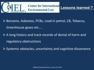  Benzene, Asbestos, PCBs, Lead in petrol, C8, Tobacco,
Greenhouse gases etc….
 A long history and track records of denial of harm and
regulatory obstructions
 Systemic obstacles, uncertainty and cognitive dissonance
Lessons learned ?
Helsinki Chemical Forum, June 15th 2018
 