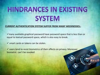 CURRENT AUTHENTICATION SYSTEM SUFFER FROM MANY WEEKNESSES:-
many available graphical password have password space that is less than or
equal to textual password space, which is also easy to break.
 smart cards or tokens can be stolen.
 users tend to resist biometrics of their effects on privacy. Moreover
biometric can’t be revoked
 