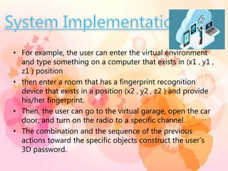• For example, the user can enter the virtual environment
and type something on a computer that exists in (x1 , y1 ,
z1 ) position
• then enter a room that has a fingerprint recognition
device that exists in a position (x2 , y2 , z2 ) and provide
his/her fingerprint.
• Then, the user can go to the virtual garage, open the car
door, and turn on the radio to a specific channel.
• The combination and the sequence of the previous
actions toward the specific objects construct the user’s
3D password.
 