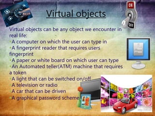 Virtual objects
Virtual objects can be any object we encounter in
real life:
A computer on which the user can type in
A fingerprint reader that requires users
fingerprint
A paper or white board on which user can type
An Automated teller(ATM) machine that requires
a token
A light that can be switched on/off
A television or radio
A car that can be driven
A graphical password scheme
 