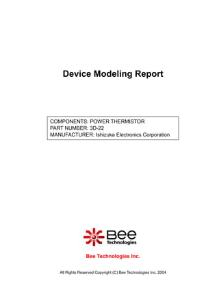 Device Modeling Report




COMPONENTS: POWER THERMISTOR
PART NUMBER: 3D-22
MANUFACTURER: Ishizuka Electronics Corporation




                 Bee Technologies Inc.


   All Rights Reserved Copyright (C) Bee Technologies Inc. 2004
 