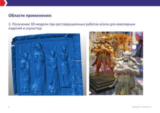 Области применения:
3. Получение 3D-модели при реставрационных работах и/или для ювелирных
изделий и скульптур
6 www.gk-it-consult.ru
 