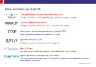Среди выполненных проектов:
9
Самолётостроительная компания Авантаж
Реверс-инжиниринг 6-ти метровой модели фюзеляжа самолета А-27М
Группа Компаний ФЕРРУМ
Реверс-инжиниринг приборной панели автомобиля Chevrolet
Группа Компаний ОРТО
Реверс-инжиниринг панели цокольного сайдинга
Magic System
Быстрое прототипирование корпуса противоугонной сигнализации
Компания с иностранными инвестициями ПХР
Реверс-инжиниринг бумеранга для литья оснастки
Группа Компаний Электрощит-ТМ Самара
Быстрое прототипирование корпуса сборочного механизма блокировки низковольтного
комплектного устройства
www.gk-it-consult.ru
 