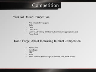 Competition

Your Ad Dollar Competition:
         •   Print (Mostly Newspapers)
         •   Radio
         •   Cable
         •   Direct Mail
         •   Outdoor Advertising (Billboards, Bus Stops, Shopping Carts, etc)
         •   Phone Book


Don’t Forget About Increasing Internet Competition:
         •   ReachLocal
         •   SuperPages
         •   AT&T
         •   Yodle
         •   Niche Services: ServiceMagic, Restaurant.com, TrueCar.com
 