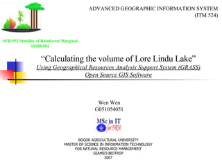 Wen Wen G051054051 “ Calculating the volume of Lore Lindu Lake” Using Geographical Resources Analysis Support System (GRASS) Open Source GIS Software ADVANCED GEOGRAPHIC INFORMATION SYSTEM (ITM 524) BOGOR AGRICULTURAL UNIVERSITY MASTER OF SCIENCE IN INFORMATION TECHNOLOGY FOR NATURAL RESOURCE MANAGEMENT SEAMEO-BIOTROP 2007 SFB-552 Stability of Rainforest Marginal STORMA 