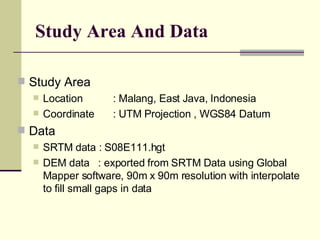 Study Area And Data Study Area Location  : Malang, East Java, Indonesia Coordinate : UTM Projection , WGS84 Datum Data SRTM data : S08E111.hgt DEM data  : exported from SRTM Data using Global Mapper software, 90m x 90m resolution with interpolate to fill small gaps in data 